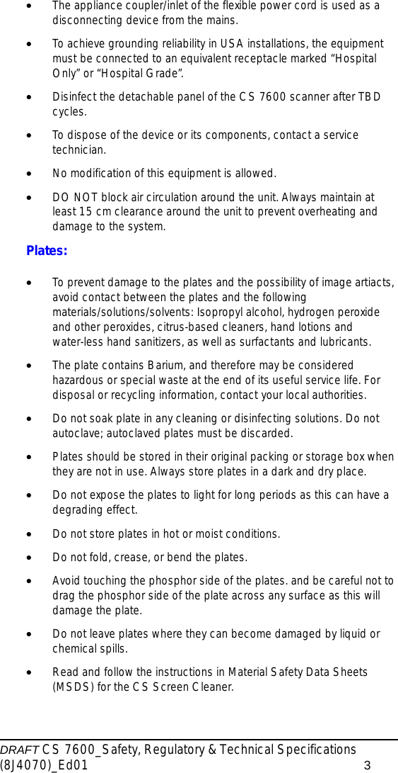 DRAFT CS 7600_Safety, Regulatory &amp; Technical Specifications (8J4070)_Ed01 3•The appliance coupler/inlet of the flexible power cord is used as a disconnecting device from the mains.•To achieve grounding reliability in USA installations, the equipment must be connected to an equivalent receptacle marked “Hospital Only” or “Hospital Grade”.•Disinfect the detachable panel of the CS 7600 scanner after TBD cycles.•To dispose of the device or its components, contact a service technician.•No modification of this equipment is allowed.•DO NOT block air circulation around the unit. Always maintain at least 15 cm clearance around the unit to prevent overheating and damage to the system.Plates:•To prevent damage to the plates and the possibility of image artiacts, avoid contact between the plates and the following materials/solutions/solvents: Isopropyl alcohol, hydrogen peroxide and other peroxides, citrus-based cleaners, hand lotions and water-less hand sanitizers, as well as surfactants and lubricants.•The plate contains Barium, and therefore may be considered hazardous or special waste at the end of its useful service life. For disposal or recycling information, contact your local authorities.•Do not soak plate in any cleaning or disinfecting solutions. Do not autoclave; autoclaved plates must be discarded.•Plates should be stored in their original packing or storage box when they are not in use. Always store plates in a dark and dry place. •Do not expose the plates to light for long periods as this can have a degrading effect.•Do not store plates in hot or moist conditions.•Do not fold, crease, or bend the plates.•Avoid touching the phosphor side of the plates. and be careful not to drag the phosphor side of the plate across any surface as this will damage the plate.•Do not leave plates where they can become damaged by liquid or chemical spills.•Read and follow the instructions in Material Safety Data Sheets (MSDS) for the CS Screen Cleaner.