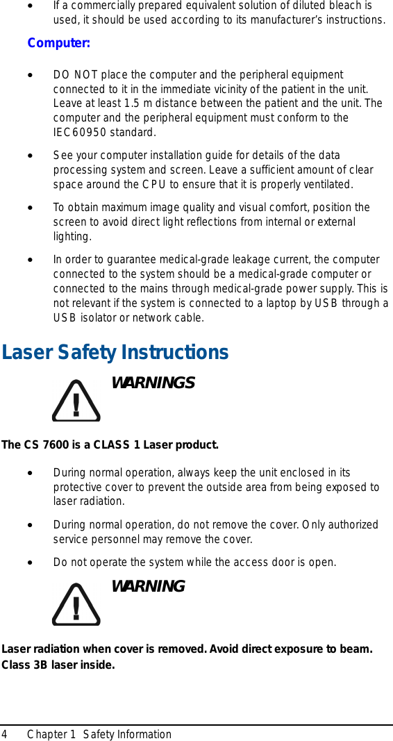 4 Chapter 1  Safety Information•If a commercially prepared equivalent solution of diluted bleach is used, it should be used according to its manufacturer’s instructions.Computer:•DO NOT place the computer and the peripheral equipment connected to it in the immediate vicinity of the patient in the unit. Leave at least 1.5 m distance between the patient and the unit. The computer and the peripheral equipment must conform to the IEC60950 standard.•See your computer installation guide for details of the data processing system and screen. Leave a sufficient amount of clear space around the CPU to ensure that it is properly ventilated.•To obtain maximum image quality and visual comfort, position the screen to avoid direct light reflections from internal or external lighting.•In order to guarantee medical-grade leakage current, the computer connected to the system should be a medical-grade computer or connected to the mains through medical-grade power supply. This is not relevant if the system is connected to a laptop by USB through a USB isolator or network cable.Laser Safety InstructionsWARNINGSThe CS 7600 is a CLASS 1 Laser product.•During normal operation, always keep the unit enclosed in its protective cover to prevent the outside area from being exposed to laser radiation.•During normal operation, do not remove the cover. Only authorized service personnel may remove the cover.•Do not operate the system while the access door is open.WARNINGLaser radiation when cover is removed. Avoid direct exposure to beam.Class 3B laser inside.