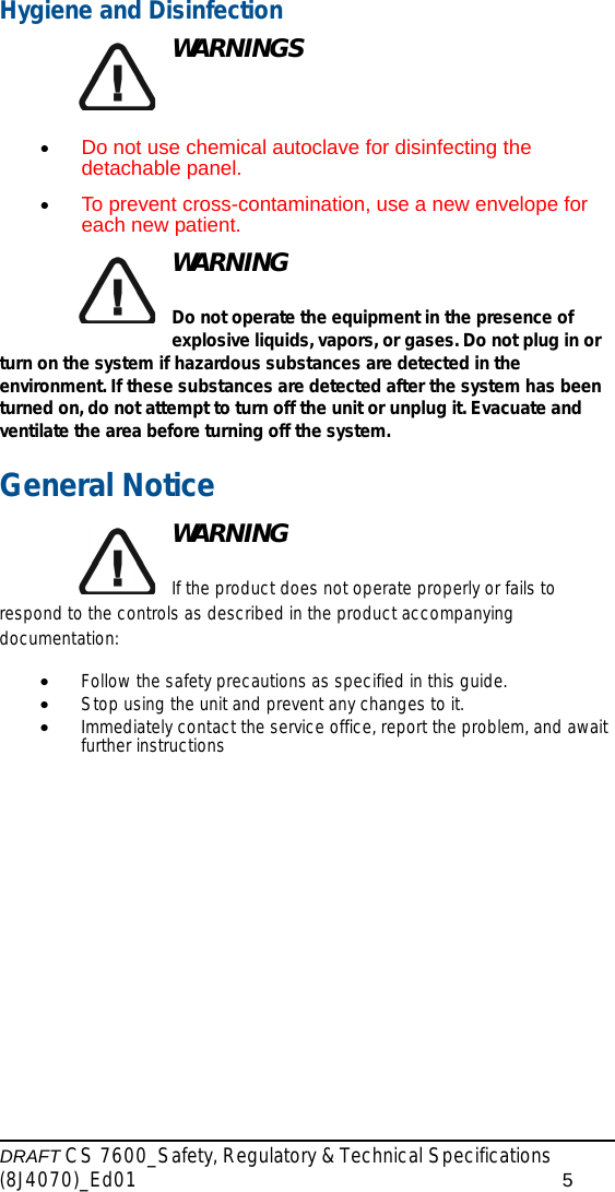 DRAFT CS 7600_Safety, Regulatory &amp; Technical Specifications (8J4070)_Ed01 5Hygiene and DisinfectionWARNINGS•Do not use chemical autoclave for disinfecting the detachable panel.•To prevent cross-contamination, use a new envelope for each new patient.WARNINGDo not operate the equipment in the presence of explosive liquids, vapors, or gases. Do not plug in or turn on the system if hazardous substances are detected in the environment. If these substances are detected after the system has been turned on, do not attempt to turn off the unit or unplug it. Evacuate and ventilate the area before turning off the system.General NoticeWARNINGIf the product does not operate properly or fails to respond to the controls as described in the product accompanying documentation:•Follow the safety precautions as specified in this guide.•Stop using the unit and prevent any changes to it.•Immediately contact the service office, report the problem, and await further instructions