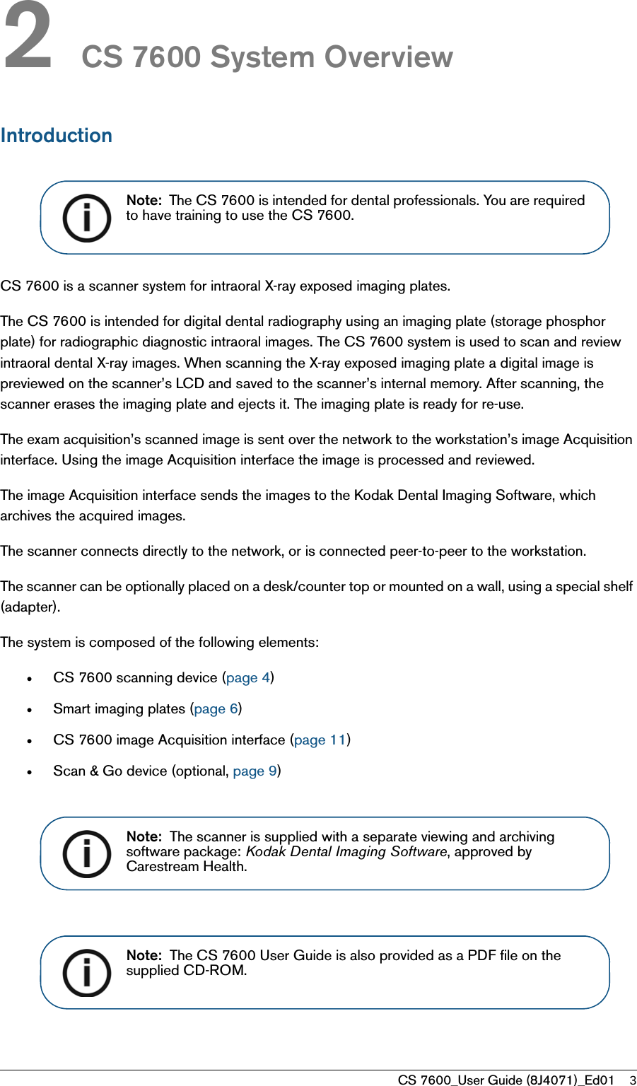CS 7600_User Guide (8J4071)_Ed01 32 CS 7600 System OverviewIntroductionCS 7600 is a scanner system for intraoral X-ray exposed imaging plates. The CS 7600 is intended for digital dental radiography using an imaging plate (storage phosphor plate) for radiographic diagnostic intraoral images. The CS 7600 system is used to scan and review intraoral dental X-ray images. When scanning the X-ray exposed imaging plate a digital image is previewed on the scanner’s LCD and saved to the scanner’s internal memory. After scanning, the scanner erases the imaging plate and ejects it. The imaging plate is ready for re-use.The exam acquisition’s scanned image is sent over the network to the workstation’s image Acquisition interface. Using the image Acquisition interface the image is processed and reviewed. The image Acquisition interface sends the images to the Kodak Dental Imaging Software, which archives the acquired images. The scanner connects directly to the network, or is connected peer-to-peer to the workstation. The scanner can be optionally placed on a desk/counter top or mounted on a wall, using a special shelf (adapter). The system is composed of the following elements:•CS 7600 scanning device (page 4)•Smart imaging plates (page 6)•CS 7600 image Acquisition interface (page 11)•Scan &amp; Go device (optional, page 9)Note:  The CS 7600 is intended for dental professionals. You are required to have training to use the CS 7600.Note:  The scanner is supplied with a separate viewing and archiving software package: Kodak Dental Imaging Software, approved by Carestream Health. Note:  The CS 7600 User Guide is also provided as a PDF file on the supplied CD-ROM. 