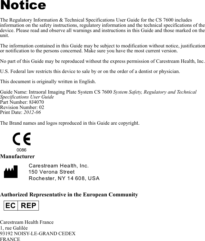 NoticeThe Regulatory Information &amp; Technical Specifications User Guide for the CS 7600 includes information on the safety instructions, regulatory information and the technical specifications of the device. Please read and observe all warnings and instructions in this Guide and those marked on the unit. The information contained in this Guide may be subject to modification without notice, justification or notification to the persons concerned. Make sure you have the most current version. No part of this Guide may be reproduced without the express permission of Carestream Health, Inc.U.S. Federal law restricts this device to sale by or on the order of a dentist or physician.This document is originally written in English.Guide Name: Intraoral Imaging Plate System CS 7600 System Safety, Regulatory and Technical Specifications User GuidePart Number: 8J4070Revision Number: 02Print Date: 2012-06The Brand names and logos reproduced in this Guide are copyright.ManufacturerAuthorized Representative in the European CommunityCarestream Health France1, rue Galilée93192 NOISY-LE-GRAND CEDEXFRANCE0086Carestream Health, Inc.150 Verona StreetRochester, NY 14 608, USAEC REP