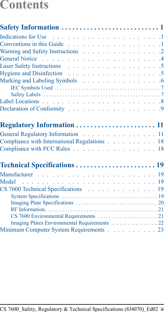 CS 7600_Safety, Regulatory &amp; Technical Specifications (8J4070)_Ed02 iiiContentsSafety Information . . . . . . . . . . . . . . . . . . . . . . . . . . . 1Indications for Use    .  .  .   .  .  .   .  .  .   .  .  .   .  .  .   .  .  .   .  .  .   .1Conventions in this Guide   .  .  .   .  .  .   .  .  .   .  .  .   .  .  .   .  .  .   .1Warning and Safety Instructions   .  .  .   .  .  .   .  .  .   .  .  .   .  .  .   .2General Notice    .  .   .  .  .   .  .  .   .  .  .   .  .  .   .  .  .   .  .  .   .  .  .   .4Laser Safety Instructions     .  .  .   .  .  .   .  .  .   .  .  .   .  .  .   .  .  .   .5Hygiene and Disinfection    .  .  .   .  .  .   .  .  .   .  .  .   .  .  .   .  .  .   .5Marking and Labeling Symbols    .  .  .   .  .  .   .  .  .   .  .  .   .  .  .   .6IEC Symbols Used . . . . . . . . . . . . . . . . . . . . . . . . . . . . . . . . . . . . . . . 7Safety Labels  . . . . . . . . . . . . . . . . . . . . . . . . . . . . . . . . . . . . . . . . . . . 7Label Locations  .  .   .  .  .   .  .  .   .  .  .   .  .  .   .  .  .   .  .  .   .  .  .   .8Declaration of Conformity  .  .  .   .  .  .   .  .  .   .  .  .   .  .  .   .  .  .   .9Regulatory Information . . . . . . . . . . . . . . . . . . . . . . 11General Regulatory Information   .  .  .   .  .  .   .  .  .   .  .  .   .  .  .  11Compliance with International Regulations  .   .  .  .   .  .  .   .  .  .  18Compliance with FCC Rules  .  .   .  .  .   .  .  .   .  .  .   .  .  .   .  .  .  18Technical Specifications . . . . . . . . . . . . . . . . . . . . . . 19Manufacturer   .  .  .   .  .  .   .  .  .   .  .  .   .  .  .   .  .  .   .  .  .   .  .  .  19Model     .  .  .   .  .  .   .  .  .   .  .  .   .  .  .   .  .  .   .  .  .   .  .  .   .  .  .  19CS 7600 Technical Specifications    .  .   .  .  .   .  .  .   .  .  .   .  .  .  19System Specifications  . . . . . . . . . . . . . . . . . . . . . . . . . . . . . . . . . . . 19Imaging Plate Specifications  . . . . . . . . . . . . . . . . . . . . . . . . . . . . . . 20RF Information.  . . . . . . . . . . . . . . . . . . . . . . . . . . . . . . . . . . . . . . . . 21CS 7600 Environmental Requirements  . . . . . . . . . . . . . . . . . . . . . . 21Imaging Plates Environmental Requirements  . . . . . . . . . . . . . . . . . 22Minimum Computer System Requirements  .   .  .  .   .  .  .   .  .  .  23