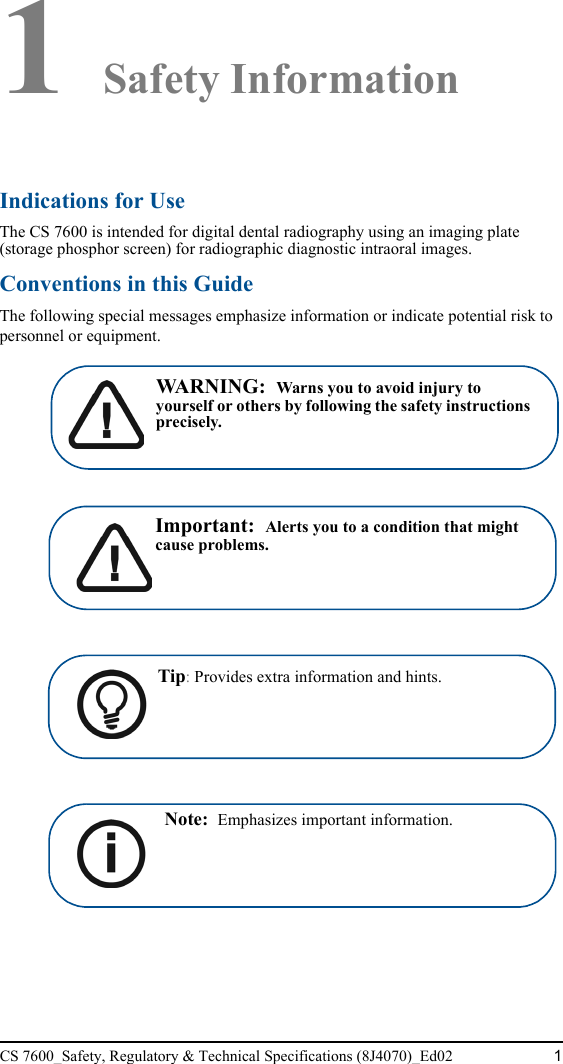 CS 7600_Safety, Regulatory &amp; Technical Specifications (8J4070)_Ed02 11 Safety InformationIndications for UseThe CS 7600 is intended for digital dental radiography using an imaging plate (storage phosphor screen) for radiographic diagnostic intraoral images.Conventions in this GuideThe following special messages emphasize information or indicate potential risk to personnel or equipment.WARNING:  Warns you to avoid injury to yourself or others by following the safety instructions precisely.Important:  Alerts you to a condition that might cause problems.Tip: Provides extra information and hints.Note:  Emphasizes important information. 