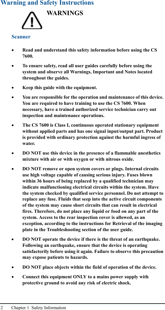 2 Chapter 1  Safety InformationWarning and Safety InstructionsWA R N I N G SScanner•Read and understand this safety information before using the CS 7600.•To ensure safety, read all user guides carefully before using the system and observe all Warnings, Important and Notes located throughout the guides.•Keep this guide with the equipment.•You are responsible for the operation and maintenance of this device. You are required to have training to use the CS 7600. When necessary, have a trained authorized service technician carry out inspection and maintenance operations. •The CS 7600 is Class I, continuous operated stationary equipment without applied parts and has one signal input/output part. Product is provided with ordinary protection against the harmful ingress of water. •DO NOT use this device in the presence of a flammable anesthetics mixture with air or with oxygen or with nitrous oxide.•DO NOT remove or open system covers or plugs. Internal circuits use high voltage capable of causing serious injury. Fuses blown within 36 hours of being replaced by a qualified technician may indicate malfunctioning electrical circuits within the system. Have the system checked by qualified service personnel. Do not attempt to replace any fuse. Fluids that seep into the active circuit components of the system may cause short circuits that can result in electrical fires. Therefore, do not place any liquid or food on any part of the system. Access to the rear inspection cover is allowed, as an exception, according to the instructions for Retrieval of the imaging plate in the Troubleshooting section of the user guide.•DO NOT operate the device if there is the threat of an earthquake. Following an earthquake, ensure that the device is operating satisfactorily before using it again. Failure to observe this precaution may expose patients to hazards.•DO NOT place objects within the field of operation of the device.•Connect this equipment ONLY to a mains power supply with protective ground to avoid any risk of electric shock.