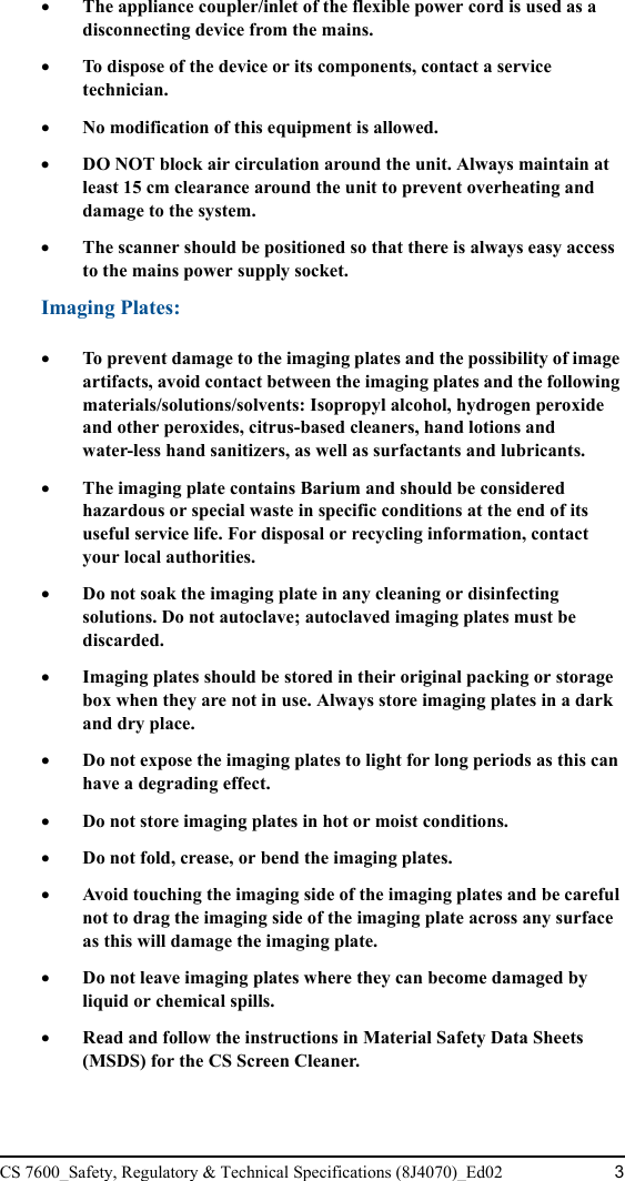 CS 7600_Safety, Regulatory &amp; Technical Specifications (8J4070)_Ed02 3•The appliance coupler/inlet of the flexible power cord is used as a disconnecting device from the mains.•To dispose of the device or its components, contact a service technician.•No modification of this equipment is allowed.•DO NOT block air circulation around the unit. Always maintain at least 15 cm clearance around the unit to prevent overheating and damage to the system.•The scanner should be positioned so that there is always easy access to the mains power supply socket.Imaging Plates:•To prevent damage to the imaging plates and the possibility of image artifacts, avoid contact between the imaging plates and the following materials/solutions/solvents: Isopropyl alcohol, hydrogen peroxide and other peroxides, citrus-based cleaners, hand lotions and water-less hand sanitizers, as well as surfactants and lubricants.•The imaging plate contains Barium and should be considered hazardous or special waste in specific conditions at the end of its useful service life. For disposal or recycling information, contact your local authorities. •Do not soak the imaging plate in any cleaning or disinfecting solutions. Do not autoclave; autoclaved imaging plates must be discarded.•Imaging plates should be stored in their original packing or storage box when they are not in use. Always store imaging plates in a dark and dry place. •Do not expose the imaging plates to light for long periods as this can have a degrading effect.•Do not store imaging plates in hot or moist conditions.•Do not fold, crease, or bend the imaging plates.•Avoid touching the imaging side of the imaging plates and be careful not to drag the imaging side of the imaging plate across any surface as this will damage the imaging plate.•Do not leave imaging plates where they can become damaged by liquid or chemical spills.•Read and follow the instructions in Material Safety Data Sheets (MSDS) for the CS Screen Cleaner.