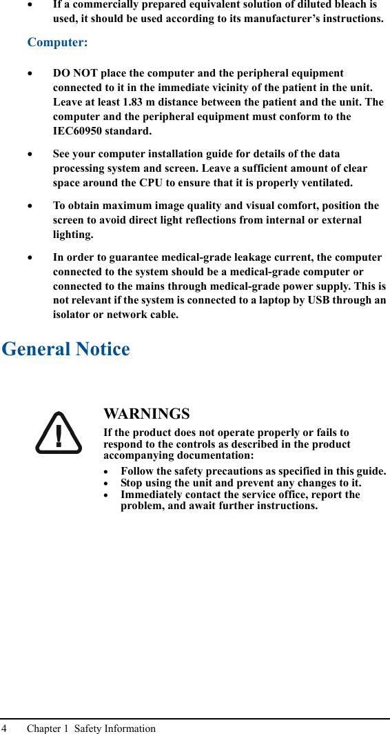 4 Chapter 1  Safety Information•If a commercially prepared equivalent solution of diluted bleach is used, it should be used according to its manufacturer’s instructions.Computer:•DO NOT place the computer and the peripheral equipment connected to it in the immediate vicinity of the patient in the unit. Leave at least 1.83 m distance between the patient and the unit. The computer and the peripheral equipment must conform to the IEC60950 standard.•See your computer installation guide for details of the data processing system and screen. Leave a sufficient amount of clear space around the CPU to ensure that it is properly ventilated.•To obtain maximum image quality and visual comfort, position the screen to avoid direct light reflections from internal or external lighting.•In order to guarantee medical-grade leakage current, the computer connected to the system should be a medical-grade computer or connected to the mains through medical-grade power supply. This is not relevant if the system is connected to a laptop by USB through an isolator or network cable.General NoticeWA R N I N G SIf the product does not operate properly or fails to respond to the controls as described in the product accompanying documentation:•Follow the safety precautions as specified in this guide.•Stop using the unit and prevent any changes to it.•Immediately contact the service office, report the problem, and await further instructions.