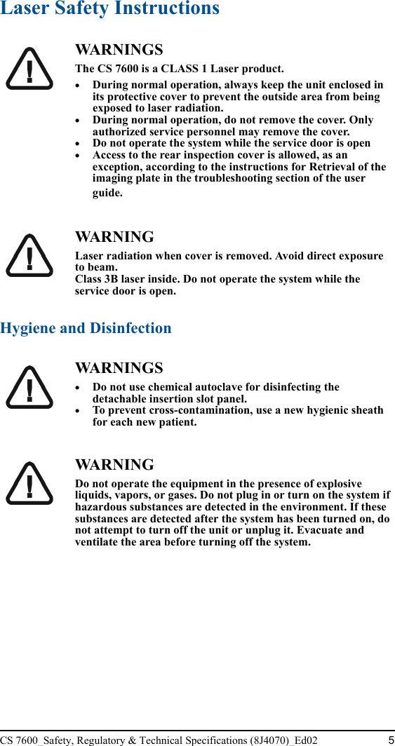 CS 7600_Safety, Regulatory &amp; Technical Specifications (8J4070)_Ed02 5Laser Safety InstructionsHygiene and DisinfectionWA R N I N G SThe CS 7600 is a CLASS 1 Laser product.•During normal operation, always keep the unit enclosed in its protective cover to prevent the outside area from being exposed to laser radiation.•During normal operation, do not remove the cover. Only authorized service personnel may remove the cover.•Do not operate the system while the service door is open•Access to the rear inspection cover is allowed, as an exception, according to the instructions for Retrieval of the imaging plate in the troubleshooting section of the user guide. WA R N I N GLaser radiation when cover is removed. Avoid direct exposure to beam.Class 3B laser inside. Do not operate the system while the service door is open.WA R N I N G S•Do not use chemical autoclave for disinfecting the detachable insertion slot panel. •To prevent cross-contamination, use a new hygienic sheath for each new patient.WA R N I N GDo not operate the equipment in the presence of explosive liquids, vapors, or gases. Do not plug in or turn on the system if hazardous substances are detected in the environment. If these substances are detected after the system has been turned on, do not attempt to turn off the unit or unplug it. Evacuate and ventilate the area before turning off the system.