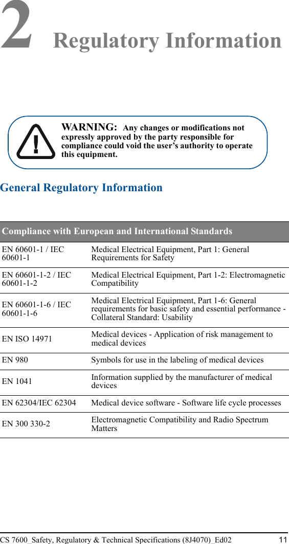 CS 7600_Safety, Regulatory &amp; Technical Specifications (8J4070)_Ed02 112 Regulatory InformationGeneral Regulatory InformationCompliance with European and International StandardsEN 60601-1 / IEC 60601-1Medical Electrical Equipment, Part 1: General Requirements for SafetyEN 60601-1-2 / IEC 60601-1-2Medical Electrical Equipment, Part 1-2: Electromagnetic CompatibilityEN 60601-1-6 / IEC 60601-1-6Medical Electrical Equipment, Part 1-6: General requirements for basic safety and essential performance - Collateral Standard: UsabilityEN ISO 14971 Medical devices - Application of risk management to medical devices EN 980 Symbols for use in the labeling of medical devicesEN 1041 Information supplied by the manufacturer of medical devicesEN 62304/IEC 62304 Medical device software - Software life cycle processesEN 300 330-2 Electromagnetic Compatibility and Radio Spectrum Matters WARNING:  Any changes or modifications not expressly approved by the party responsible for compliance could void the user’s authority to operate this equipment.