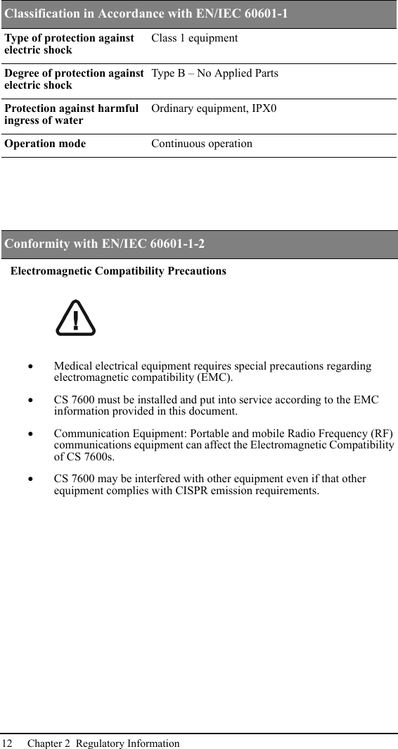 12 Chapter 2  Regulatory InformationElectromagnetic Compatibility Precautions•Medical electrical equipment requires special precautions regarding electromagnetic compatibility (EMC).•CS 7600 must be installed and put into service according to the EMC information provided in this document.•Communication Equipment: Portable and mobile Radio Frequency (RF) communications equipment can affect the Electromagnetic Compatibility of CS 7600s.•CS 7600 may be interfered with other equipment even if that other equipment complies with CISPR emission requirements.Classification in Accordance with EN/IEC 60601-1Type of protection against electric shockClass 1 equipmentDegree of protection against electric shockType B – No Applied PartsProtection against harmful ingress of waterOrdinary equipment, IPX0Operation mode Continuous operation Conformity with EN/IEC 60601-1-2Electromagnetic Compatibility Precautions