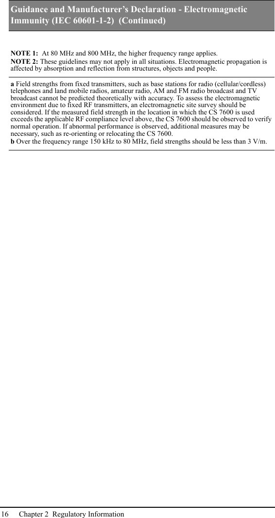 16 Chapter 2  Regulatory InformationNOTE 1:  At 80 MHz and 800 MHz, the higher frequency range applies.NOTE 2: These guidelines may not apply in all situations. Electromagnetic propagation is affected by absorption and reflection from structures, objects and people.a Field strengths from fixed transmitters, such as base stations for radio (cellular/cordless) telephones and land mobile radios, amateur radio, AM and FM radio broadcast and TV broadcast cannot be predicted theoretically with accuracy. To assess the electromagnetic environment due to fixed RF transmitters, an electromagnetic site survey should be considered. If the measured field strength in the location in which the CS 7600 is used exceeds the applicable RF compliance level above, the CS 7600 should be observed to verify normal operation. If abnormal performance is observed, additional measures may be necessary, such as re-orienting or relocating the CS 7600.b Over the frequency range 150 kHz to 80 MHz, field strengths should be less than 3 V/m.Guidance and Manufacturer’s Declaration - Electromagnetic Immunity (IEC 60601-1-2)  (Continued)