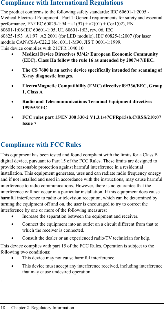 18 Chapter 2  Regulatory InformationCompliance with International RegulationsThe product conforms to the following safety standards: IEC 60601-1:2005 - Medical Electrical Equipment - Part 1: General requirements for safety and essential performance, EN/IEC 60825-1:94 + a1(97) + a2(01) + Cor1(02), EN 60601-1:06/IEC 60601-1:05, UL 60601-1:03, rev. 06, IEC 60825-1:93+A1:97+A2:2001 (for LED module), IEC 60825-1:2007 (for laser module CAN\CSA-C22.2 No. 601.1-M90, JIS T 0601-1:1999.This device complies with 21CFR 1040.10.•Medical Device Directives 93/42/ European Economic Community (EEC), Class IIa follow the rule 16 as amended by 2007/47/EEC. •The CS 7600 is an active device specifically intended for scanning of X-ray diagnostic images.•ElectroMagnetic Compatibility (EMC) directive 89/336/EEC, Group 1, Class A•Radio and Telecommunications Terminal Equipment directives 1999/5/EEC•FCC rules part 15/EN 300 330-2 V1.3.1/47CFRp15sb.C/RSS/210:07 Issue 7Compliance with FCC RulesThis equipment has been tested and found compliant with the limits for a Class B digital device, pursuant to Part 15 of the FCC Rules. These limits are designed to provide reasonable protection against harmful interference in a residential installation. This equipment generates, uses and can radiate radio frequency energy and if not installed and used in accordance with the instructions, may cause harmful interference to radio communications. However, there is no guarantee that the interference will not occur in a particular installation. If this equipment does cause harmful interference to radio or television reception, which can be determined by turning the equipment off and on, the user is encouraged to try to correct the interference by one or more of the following measures: •Increase the separation between the equipment and receiver. •Connect the equipment into an outlet on a circuit different from that to which the receiver is connected. •Consult the dealer or an experienced radio/TV technician for help. This device complies with part 15 of the FCC Rules. Operation is subject to the following two conditions:•This device may not cause harmful interference.•This device must accept any interference received, including interference that may cause undesired operation..