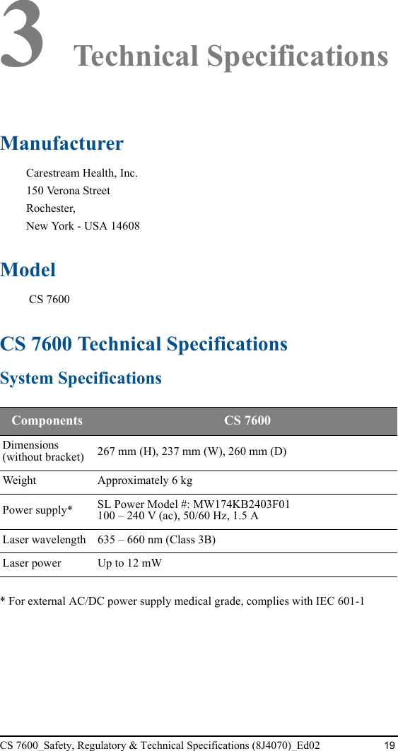 CS 7600_Safety, Regulatory &amp; Technical Specifications (8J4070)_Ed02 193 Technical SpecificationsManufacturer Carestream Health, Inc.150 Verona StreetRochester,New York - USA 14608Model CS 7600CS 7600 Technical SpecificationsSystem Specifications* For external AC/DC power supply medical grade, complies with IEC 601-1Components  CS 7600Dimensions (without bracket) 267 mm (H), 237 mm (W), 260 mm (D)Weight Approximately 6 kgPower supply* SL Power Model #: MW174KB2403F01100 – 240 V (ac), 50/60 Hz, 1.5 ALaser wavelength 635 – 660 nm (Class 3B)Laser power Up to 12 mW