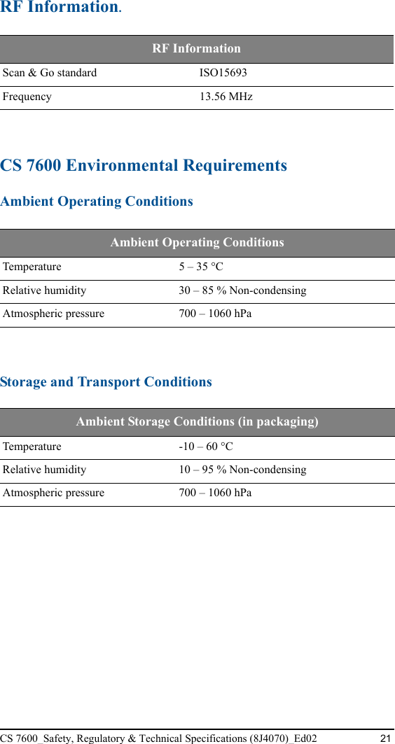 CS 7600_Safety, Regulatory &amp; Technical Specifications (8J4070)_Ed02 21RF Information.CS 7600 Environmental RequirementsAmbient Operating ConditionsStorage and Transport ConditionsRF Information Scan &amp; Go standard ISO15693Frequency 13.56 MHzAmbient Operating ConditionsTemperature 5 – 35 °CRelative humidity 30 – 85 % Non-condensingAtmospheric pressure 700 – 1060 hPaAmbient Storage Conditions (in packaging)Temperature -10 – 60 °CRelative humidity 10 – 95 % Non-condensingAtmospheric pressure 700 – 1060 hPa