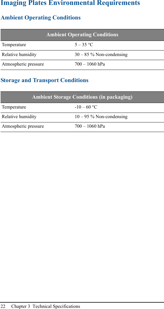 22 Chapter 3  Technical SpecificationsImaging Plates Environmental RequirementsAmbient Operating ConditionsStorage and Transport ConditionsAmbient Operating ConditionsTemperature 5 – 35 °CRelative humidity 30 – 85 % Non-condensingAtmospheric pressure 700 – 1060 hPaAmbient Storage Conditions (in packaging)Temperature -10 – 60 °CRelative humidity 10 – 95 % Non-condensingAtmospheric pressure 700 – 1060 hPa