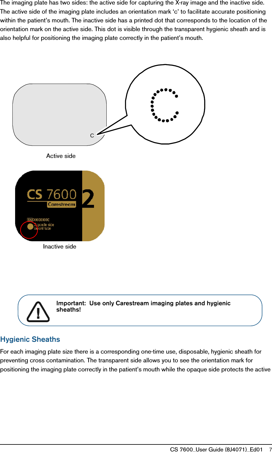 CS 7600_User Guide (8J4071)_Ed01 7The imaging plate has two sides: the active side for capturing the X-ray image and the inactive side. The active side of the imaging plate includes an orientation mark ‘c’ to facilitate accurate positioning within the patient’s mouth. The inactive side has a printed dot that corresponds to the location of the orientation mark on the active side. This dot is visible through the transparent hygienic sheath and is also helpful for positioning the imaging plate correctly in the patient’s mouth. Hygienic SheathsFor each imaging plate size there is a corresponding one-time use, disposable, hygienic sheath for preventing cross contamination. The transparent side allows you to see the orientation mark for positioning the imaging plate correctly in the patient’s mouth while the opaque side protects the active Inactive sideActive side CImportant:  Use only Carestream imaging plates and hygienic sheaths!