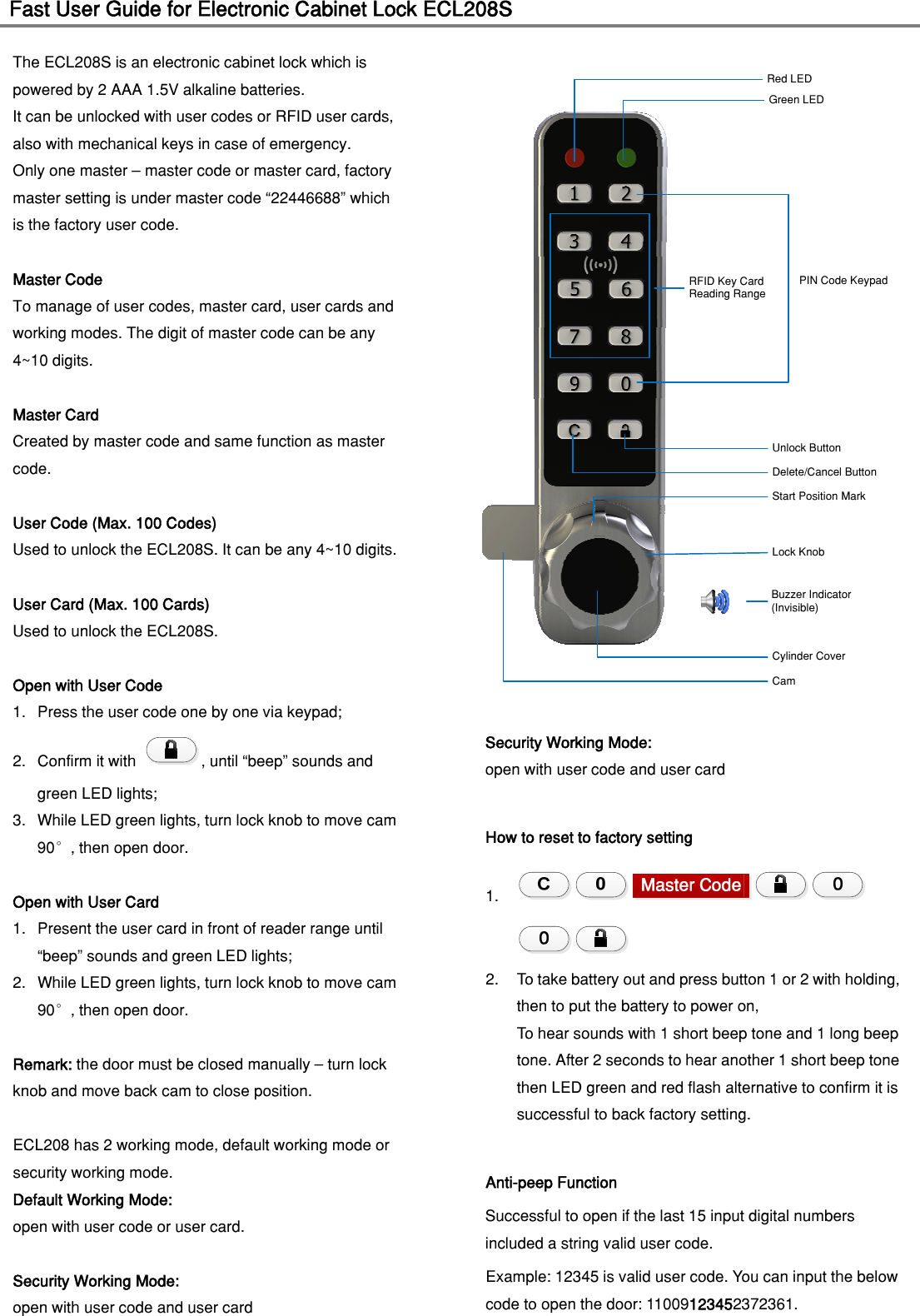 Fast User Guide for Electronic Cabinet Lock ECL208S                                   The ECL208S is an electronic cabinet lock which is powered by 2 AAA 1.5V alkaline batteries.   It can be unlocked with user codes or RFID user cards, also with mechanical keys in case of emergency.   Only one master – master code or master card, factory master setting is under master code “22446688” which is the factory user code. Master Code To manage of user codes, master card, user cards and working modes. The digit of master code can be any 4~10 digits.  Master Card Created by master code and same function as master code.  User Code (Max. 100 Codes) Used to unlock the ECL208S. It can be any 4~10 digits.  User Card (Max. 100 Cards) Used to unlock the ECL208S.  Open with User Code 1. Press the user code one by one via keypad; 2. Confirm it with  , until “beep” sounds and green LED lights; 3. While LED green lights, turn lock knob to move cam 90°, then open door.  Open with User Card 1. Present the user card in front of reader range until “beep” sounds and green LED lights; 2. While LED green lights, turn lock knob to move cam 90°, then open door.  Remark: the door must be closed manually – turn lock knob and move back cam to close position.  ECL208 has 2 working mode, default working mode or   security working mode. Default Working Mode:   open with user code or user card.  Security Working Mode: open with user code and user card Red LEDGreen LEDDelete/Cancel ButtonUnlock ButtonStart Position MarkLock KnobCylinder CoverRFID Key CardReading RangePIN Code KeypadBuzzer Indicator(Invisible)CamSecurity Working Mode: open with user code and user card  How to reset to factory setting 1.  2. To take battery out and press button 1 or 2 with holding, then to put the battery to power on,   To hear sounds with 1 short beep tone and 1 long beep tone. After 2 seconds to hear another 1 short beep tone then LED green and red flash alternative to confirm it is successful to back factory setting.  Anti-peep Function Successful to open if the last 15 input digital numbers included a string valid user code.   Example: 12345 is valid user code. You can input the below code to open the door: 11009123452372361.  