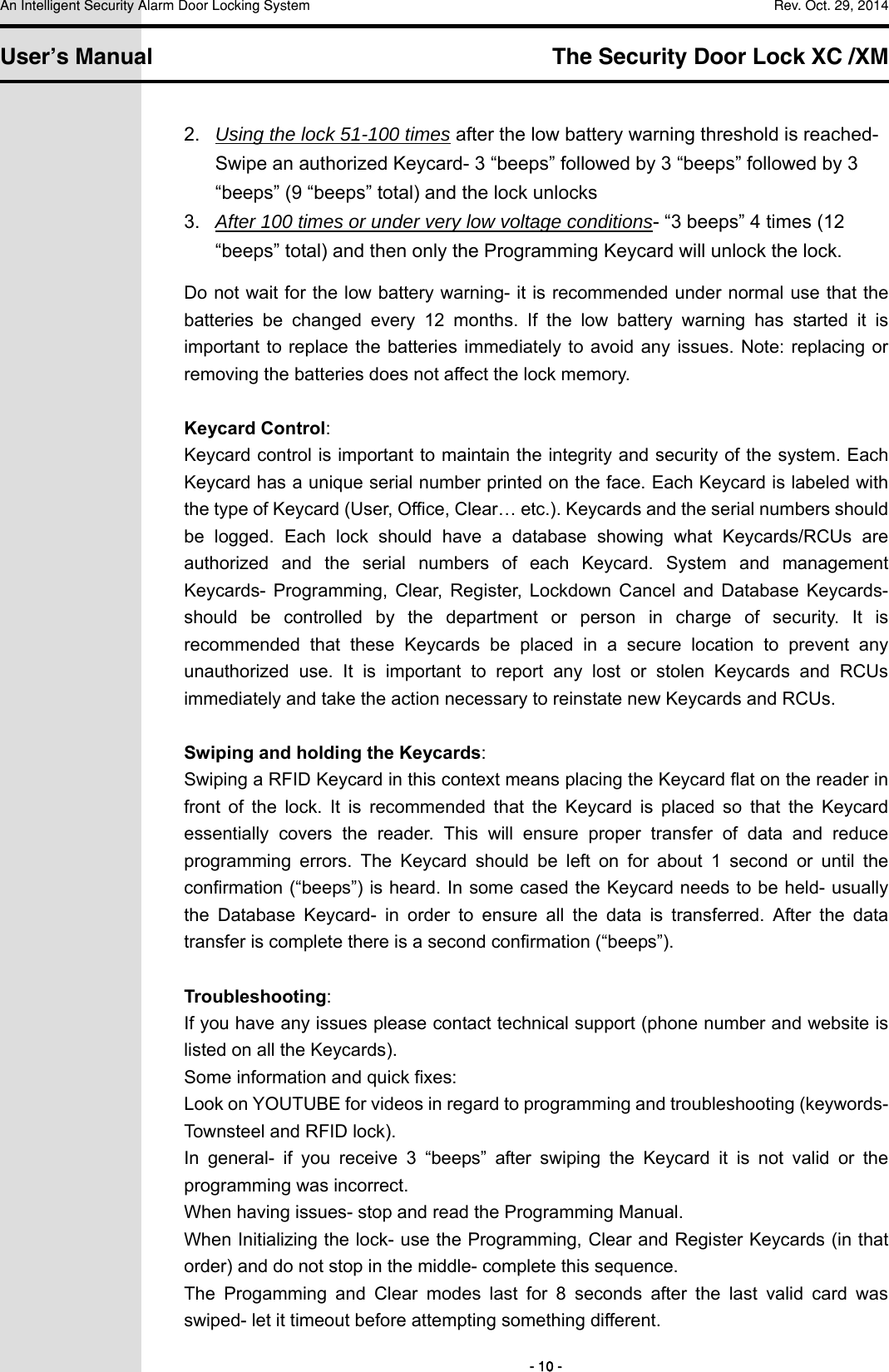 An Intelligent Security Alarm Door Locking System    Rev. Oct. 29, 2014   User’s Manual   The Security Door Lock XC /XM        - 10 - 2.  Using the lock 51-100 times after the low battery warning threshold is reached- Swipe an authorized Keycard- 3 “beeps” followed by 3 “beeps” followed by 3 “beeps” (9 “beeps” total) and the lock unlocks 3.  After 100 times or under very low voltage conditions- “3 beeps” 4 times (12 “beeps” total) and then only the Programming Keycard will unlock the lock. Do not wait for the low battery warning- it is recommended under normal use that the batteries  be  changed  every  12  months.  If  the  low  battery  warning  has  started  it  is important to replace the batteries immediately  to avoid  any issues. Note:  replacing or removing the batteries does not affect the lock memory.  Keycard Control: Keycard control is important to maintain the integrity and security of the system. Each Keycard has a unique serial number printed on the face. Each Keycard is labeled with the type of Keycard (User, Office, Clear… etc.). Keycards and the serial numbers should be  logged.  Each  lock  should  have  a  database  showing  what  Keycards/RCUs  are authorized  and  the  serial  numbers  of  each  Keycard.  System  and  management Keycards-  Programming,  Clear,  Register,  Lockdown  Cancel  and  Database  Keycards- should  be  controlled  by  the  department  or  person  in  charge  of  security.  It  is recommended  that  these  Keycards  be  placed  in  a  secure  location  to prevent any unauthorized  use.  It  is  important  to  report  any  lost  or  stolen  Keycards  and  RCUs immediately and take the action necessary to reinstate new Keycards and RCUs.    Swiping and holding the Keycards: Swiping a RFID Keycard in this context means placing the Keycard flat on the reader in front  of  the  lock.  It  is  recommended  that  the  Keycard  is  placed  so  that  the  Keycard essentially  covers  the  reader.  This  will  ensure  proper  transfer  of  data  and  reduce programming  errors.  The  Keycard  should  be  left  on  for  about  1  second  or  until  the confirmation (“beeps”) is heard. In some cased the Keycard needs to be held- usually the  Database  Keycard-  in  order  to  ensure  all  the  data  is  transferred.  After  the  data transfer is complete there is a second confirmation (“beeps”).  Troubleshooting: If you have any issues please contact technical support (phone number and website is listed on all the Keycards). Some information and quick fixes: Look on YOUTUBE for videos in regard to programming and troubleshooting (keywords- Townsteel and RFID lock). In  general-  if  you  receive  3  “beeps”  after  swiping  the  Keycard  it  is  not  valid  or  the programming was incorrect.   When having issues- stop and read the Programming Manual. When Initializing the lock- use the Programming, Clear and Register Keycards (in that order) and do not stop in the middle- complete this sequence. The  Progamming  and  Clear  modes  last  for  8  seconds  after  the  last  valid  card  was swiped- let it timeout before attempting something different. 