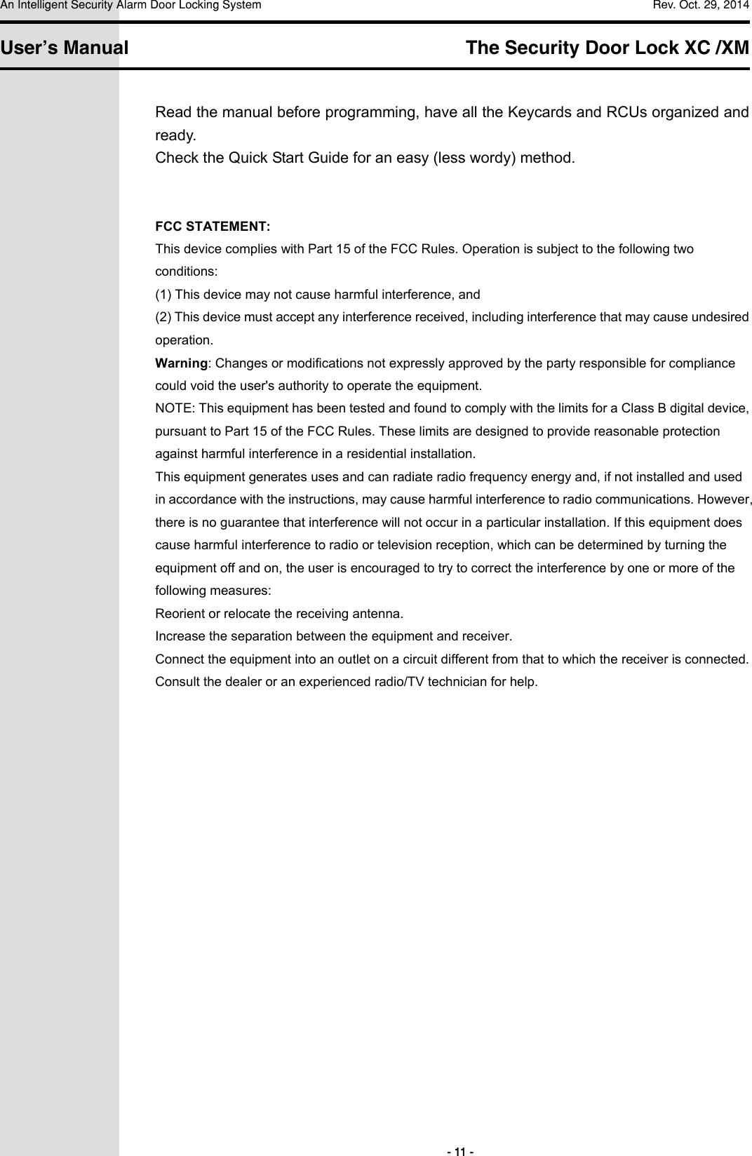 An Intelligent Security Alarm Door Locking System    Rev. Oct. 29, 2014   User’s Manual   The Security Door Lock XC /XM         - 11 - Read the manual before programming, have all the Keycards and RCUs organized and ready. Check the Quick Start Guide for an easy (less wordy) method.   FCC STATEMENT: This device complies with Part 15 of the FCC Rules. Operation is subject to the following two conditions: (1) This device may not cause harmful interference, and (2) This device must accept any interference received, including interference that may cause undesired operation. Warning: Changes or modifications not expressly approved by the party responsible for compliance could void the user&apos;s authority to operate the equipment. NOTE: This equipment has been tested and found to comply with the limits for a Class B digital device, pursuant to Part 15 of the FCC Rules. These limits are designed to provide reasonable protection against harmful interference in a residential installation. This equipment generates uses and can radiate radio frequency energy and, if not installed and used in accordance with the instructions, may cause harmful interference to radio communications. However, there is no guarantee that interference will not occur in a particular installation. If this equipment does cause harmful interference to radio or television reception, which can be determined by turning the equipment off and on, the user is encouraged to try to correct the interference by one or more of the following measures: Reorient or relocate the receiving antenna. Increase the separation between the equipment and receiver. Connect the equipment into an outlet on a circuit different from that to which the receiver is connected. Consult the dealer or an experienced radio/TV technician for help.      