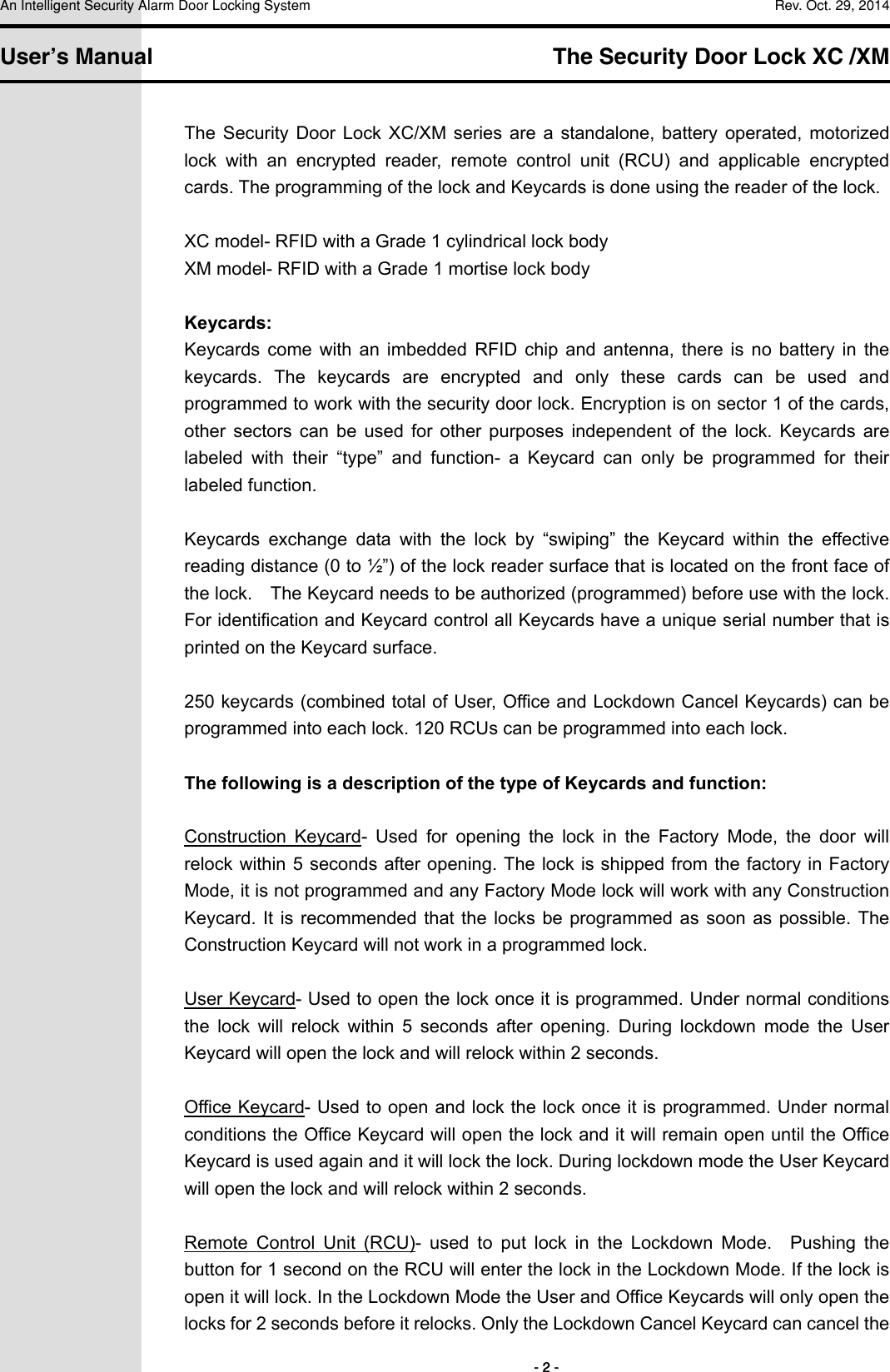 An Intelligent Security Alarm Door Locking System    Rev. Oct. 29, 2014   User’s Manual   The Security Door Lock XC /XM        - 2 - The  Security  Door  Lock  XC/XM  series  are  a  standalone, battery operated,  motorized lock  with  an  encrypted  reader,  remote  control  unit  (RCU)  and  applicable  encrypted cards. The programming of the lock and Keycards is done using the reader of the lock.    XC model- RFID with a Grade 1 cylindrical lock body XM model- RFID with a Grade 1 mortise lock body  Keycards: Keycards  come  with  an  imbedded  RFID  chip  and  antenna,  there  is  no  battery  in  the keycards.  The  keycards  are  encrypted  and  only  these  cards  can  be  used  and programmed to work with the security door lock. Encryption is on sector 1 of the cards, other  sectors  can  be  used  for  other  purposes  independent  of  the  lock.  Keycards  are labeled  with  their  “type”  and  function-  a  Keycard  can  only  be  programmed  for  their labeled function.  Keycards  exchange  data  with  the  lock  by  “swiping”  the  Keycard  within  the  effective reading distance (0 to ½”) of the lock reader surface that is located on the front face of the lock.    The Keycard needs to be authorized (programmed) before use with the lock. For identification and Keycard control all Keycards have a unique serial number that is printed on the Keycard surface.  250 keycards (combined total of User, Office and Lockdown Cancel Keycards) can be programmed into each lock. 120 RCUs can be programmed into each lock.    The following is a description of the type of Keycards and function:  Construction  Keycard-  Used  for  opening  the  lock  in  the  Factory  Mode,  the  door  will relock within 5 seconds after opening. The lock is shipped from  the factory in Factory Mode, it is not programmed and any Factory Mode lock will work with any Construction Keycard. It  is recommended that the locks  be programmed as soon as  possible. The Construction Keycard will not work in a programmed lock.  User Keycard- Used to open the lock once it is programmed. Under normal conditions the  lock  will  relock  within  5  seconds  after  opening.  During  lockdown  mode  the  User Keycard will open the lock and will relock within 2 seconds.  Office Keycard- Used to open and lock the lock once it is programmed. Under normal conditions the Office Keycard will open the lock and it will remain open until the Office Keycard is used again and it will lock the lock. During lockdown mode the User Keycard will open the lock and will relock within 2 seconds.  Remote  Control  Unit  (RCU)-  used  to  put  lock  in  the  Lockdown  Mode.    Pushing  the button for 1 second on the RCU will enter the lock in the Lockdown Mode. If the lock is open it will lock. In the Lockdown Mode the User and Office Keycards will only open the locks for 2 seconds before it relocks. Only the Lockdown Cancel Keycard can cancel the 