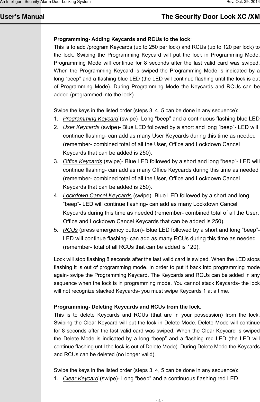 An Intelligent Security Alarm Door Locking System    Rev. Oct. 29, 2014   User’s Manual   The Security Door Lock XC /XM        - 4 - Programming- Adding Keycards and RCUs to the lock: This is to add /program Keycards (up to 250 per lock) and RCUs (up to 120 per lock) to the  lock.  Swiping  the  Programming  Keycard  will  put  the  lock  in  Programming  Mode. Programming  Mode  will  continue  for  8  seconds  after  the  last  valid  card  was  swiped. When  the  Programming  Keycard  is  swiped  the  Programming  Mode  is  indicated  by  a long “beep” and a flashing blue LED (the LED will continue flashing until the lock is out of  Programming  Mode).  During  Programming  Mode  the  Keycards  and  RCUs  can  be added (programmed into the lock).  Swipe the keys in the listed order (steps 3, 4, 5 can be done in any sequence): 1.  Programming Keycard (swipe)- Long “beep” and a continuous flashing blue LED 2.  User Keycards (swipe)- Blue LED followed by a short and long “beep”- LED will continue flashing- can add as many User Keycards during this time as needed (remember- combined total of all the User, Office and Lockdown Cancel Keycards that can be added is 250). 3.  Office Keycards (swipe)- Blue LED followed by a short and long “beep”- LED will continue flashing- can add as many Office Keycards during this time as needed (remember- combined total of all the User, Office and Lockdown Cancel Keycards that can be added is 250). 4.  Lockdown Cancel Keycards (swipe)- Blue LED followed by a short and long “beep”- LED will continue flashing- can add as many Lockdown Cancel Keycards during this time as needed (remember- combined total of all the User, Office and Lockdown Cancel Keycards that can be added is 250). 5.  RCUs (press emergency button)- Blue LED followed by a short and long “beep”- LED will continue flashing- can add as many RCUs during this time as needed (remember- total of all RCUs that can be added is 120). Lock will stop flashing 8 seconds after the last valid card is swiped. When the LED stops flashing it is out of programming mode. In order to put it back into programming mode again- swipe the Programming Keycard. The Keycards and RCUs can be added in any sequence when the lock is in programming mode. You cannot stack Keycards- the lock will not recognize stacked Keycards- you must swipe Keycards 1 at a time.  Programming- Deleting Keycards and RCUs from the lock: This  is  to  delete  Keycards  and  RCUs  (that  are  in  your  possession)  from  the  lock. Swiping the Clear Keycard will put the lock in Delete Mode. Delete Mode will continue for 8 seconds after the last valid card was swiped. When the Clear Keycard is swiped the  Delete  Mode  is  indicated  by  a  long  “beep”  and  a  flashing  red  LED  (the  LED  will continue flashing until the lock is out of Delete Mode). During Delete Mode the Keycards and RCUs can be deleted (no longer valid).  Swipe the keys in the listed order (steps 3, 4, 5 can be done in any sequence): 1.  Clear Keycard (swipe)- Long “beep” and a continuous flashing red LED 