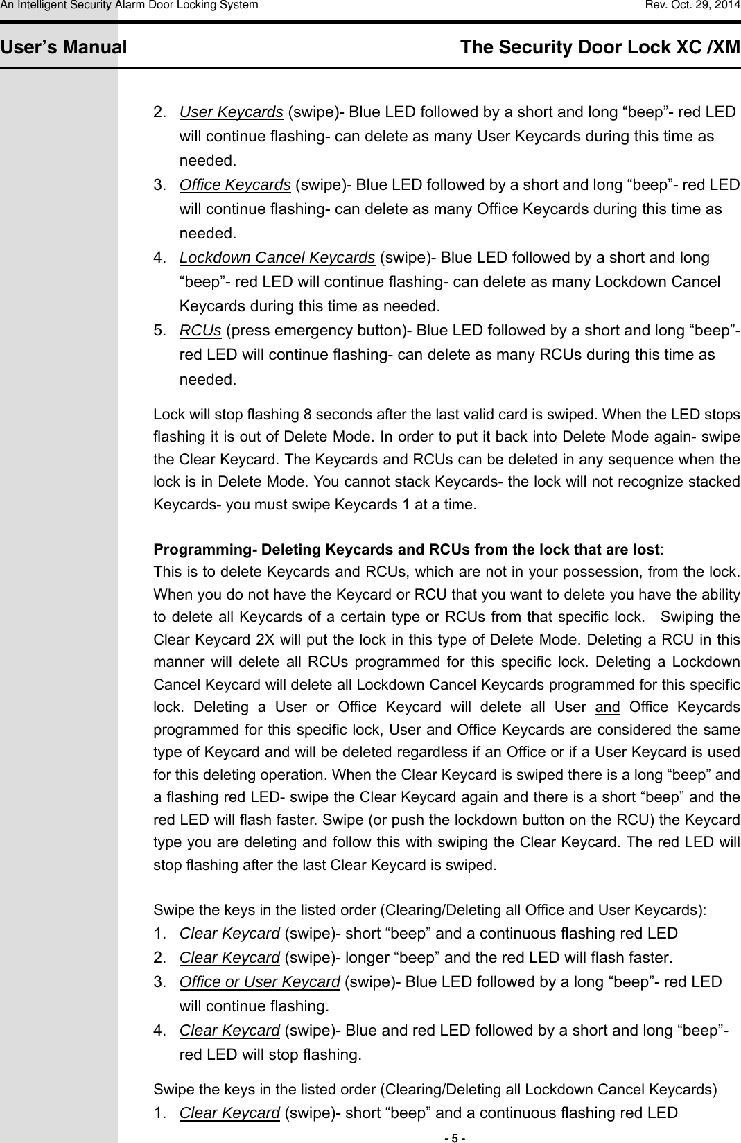 An Intelligent Security Alarm Door Locking System    Rev. Oct. 29, 2014   User’s Manual   The Security Door Lock XC /XM        - 5 - 2.  User Keycards (swipe)- Blue LED followed by a short and long “beep”- red LED will continue flashing- can delete as many User Keycards during this time as needed. 3.  Office Keycards (swipe)- Blue LED followed by a short and long “beep”- red LED will continue flashing- can delete as many Office Keycards during this time as needed. 4.  Lockdown Cancel Keycards (swipe)- Blue LED followed by a short and long “beep”- red LED will continue flashing- can delete as many Lockdown Cancel Keycards during this time as needed. 5.  RCUs (press emergency button)- Blue LED followed by a short and long “beep”- red LED will continue flashing- can delete as many RCUs during this time as needed. Lock will stop flashing 8 seconds after the last valid card is swiped. When the LED stops flashing it is out of Delete Mode. In order to put it back into Delete Mode again- swipe the Clear Keycard. The Keycards and RCUs can be deleted in any sequence when the lock is in Delete Mode. You cannot stack Keycards- the lock will not recognize stacked Keycards- you must swipe Keycards 1 at a time.  Programming- Deleting Keycards and RCUs from the lock that are lost: This is to delete Keycards and RCUs, which are not in your possession, from the lock. When you do not have the Keycard or RCU that you want to delete you have the ability to delete all Keycards of a certain type  or RCUs from that specific lock.    Swiping the Clear Keycard 2X will put the lock in this type of Delete Mode. Deleting a RCU in this manner  will  delete  all  RCUs  programmed  for  this  specific  lock.  Deleting  a  Lockdown Cancel Keycard will delete all Lockdown Cancel Keycards programmed for this specific lock.  Deleting  a  User  or  Office  Keycard  will  delete  all  User  and  Office  Keycards programmed for this specific lock, User and Office Keycards are considered the same type of Keycard and will be deleted regardless if an Office or if a User Keycard is used for this deleting operation. When the Clear Keycard is swiped there is a long “beep” and a flashing red LED- swipe the Clear Keycard again and there is a short “beep” and the red LED will flash faster. Swipe (or push the lockdown button on the RCU) the Keycard type you are deleting and follow this with swiping the Clear Keycard. The red LED will stop flashing after the last Clear Keycard is swiped.  Swipe the keys in the listed order (Clearing/Deleting all Office and User Keycards): 1.  Clear Keycard (swipe)- short “beep” and a continuous flashing red LED 2.  Clear Keycard (swipe)- longer “beep” and the red LED will flash faster. 3.  Office or User Keycard (swipe)- Blue LED followed by a long “beep”- red LED will continue flashing. 4.  Clear Keycard (swipe)- Blue and red LED followed by a short and long “beep”- red LED will stop flashing. Swipe the keys in the listed order (Clearing/Deleting all Lockdown Cancel Keycards) 1.  Clear Keycard (swipe)- short “beep” and a continuous flashing red LED 
