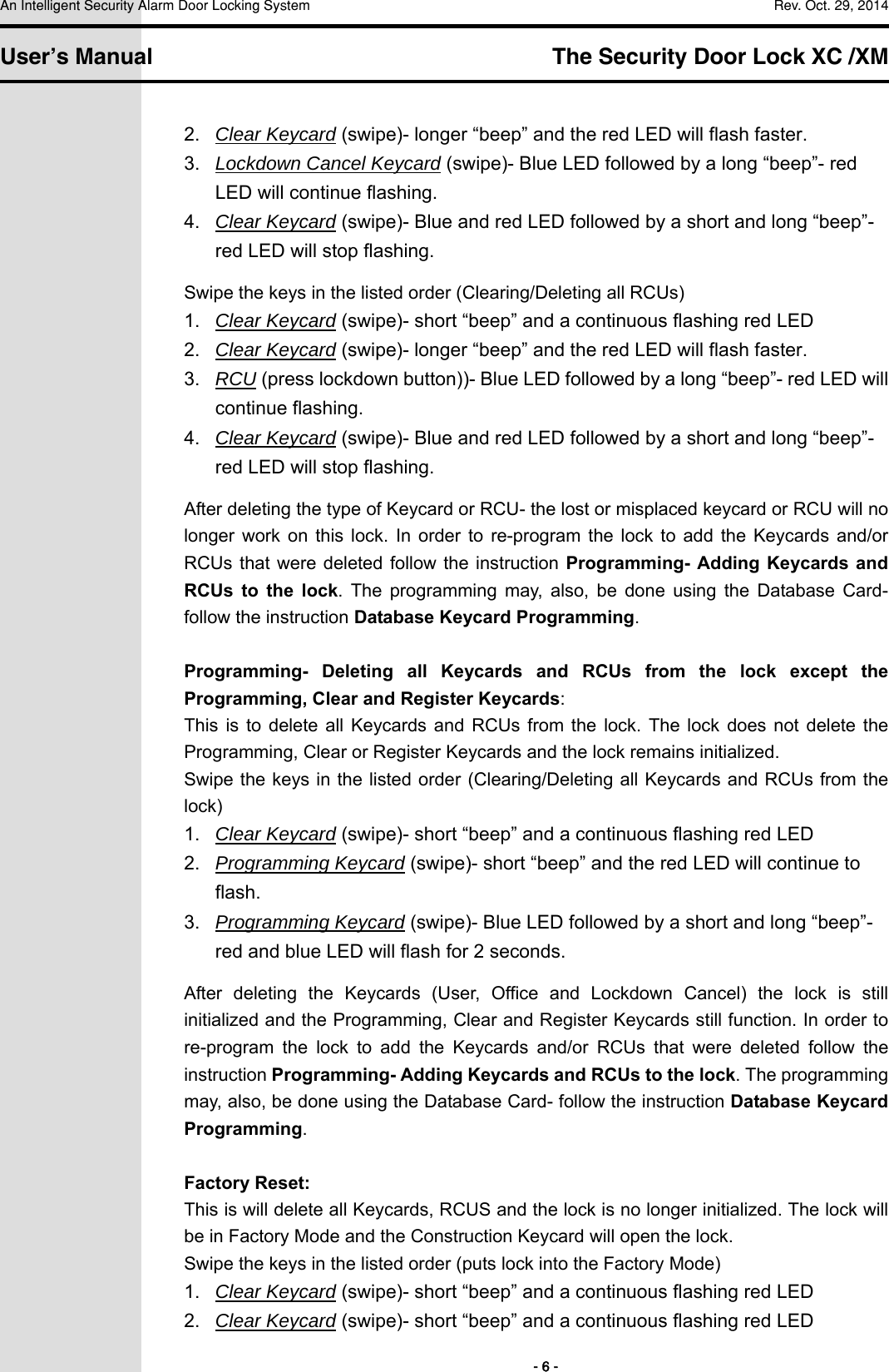 An Intelligent Security Alarm Door Locking System    Rev. Oct. 29, 2014   User’s Manual   The Security Door Lock XC /XM        - 6 - 2.  Clear Keycard (swipe)- longer “beep” and the red LED will flash faster. 3.  Lockdown Cancel Keycard (swipe)- Blue LED followed by a long “beep”- red LED will continue flashing. 4.  Clear Keycard (swipe)- Blue and red LED followed by a short and long “beep”- red LED will stop flashing. Swipe the keys in the listed order (Clearing/Deleting all RCUs) 1.  Clear Keycard (swipe)- short “beep” and a continuous flashing red LED 2.  Clear Keycard (swipe)- longer “beep” and the red LED will flash faster. 3.  RCU (press lockdown button))- Blue LED followed by a long “beep”- red LED will continue flashing. 4.  Clear Keycard (swipe)- Blue and red LED followed by a short and long “beep”- red LED will stop flashing. After deleting the type of Keycard or RCU- the lost or misplaced keycard or RCU will no longer  work  on  this  lock.  In  order  to  re-program  the  lock  to  add  the  Keycards  and/or RCUs that were  deleted follow the  instruction  Programming- Adding  Keycards and RCUs  to  the  lock.  The  programming  may,  also,  be  done  using  the  Database  Card- follow the instruction Database Keycard Programming.  Programming-  Deleting  all  Keycards  and  RCUs  from  the  lock  except  the Programming, Clear and Register Keycards: This  is  to  delete all Keycards  and  RCUs  from  the  lock.  The lock  does  not  delete  the Programming, Clear or Register Keycards and the lock remains initialized.     Swipe the keys in the listed order (Clearing/Deleting all Keycards and RCUs from the lock) 1.  Clear Keycard (swipe)- short “beep” and a continuous flashing red LED 2.  Programming Keycard (swipe)- short “beep” and the red LED will continue to flash. 3.  Programming Keycard (swipe)- Blue LED followed by a short and long “beep”- red and blue LED will flash for 2 seconds. After  deleting  the  Keycards  (User,  Office  and  Lockdown  Cancel)  the  lock  is  still initialized and the Programming, Clear and Register Keycards still function. In order to re-program  the  lock  to  add  the  Keycards  and/or  RCUs  that  were  deleted  follow  the instruction Programming- Adding Keycards and RCUs to the lock. The programming may, also, be done using the Database Card- follow the instruction Database Keycard Programming.  Factory Reset: This is will delete all Keycards, RCUS and the lock is no longer initialized. The lock will be in Factory Mode and the Construction Keycard will open the lock.     Swipe the keys in the listed order (puts lock into the Factory Mode) 1.  Clear Keycard (swipe)- short “beep” and a continuous flashing red LED 2.  Clear Keycard (swipe)- short “beep” and a continuous flashing red LED 