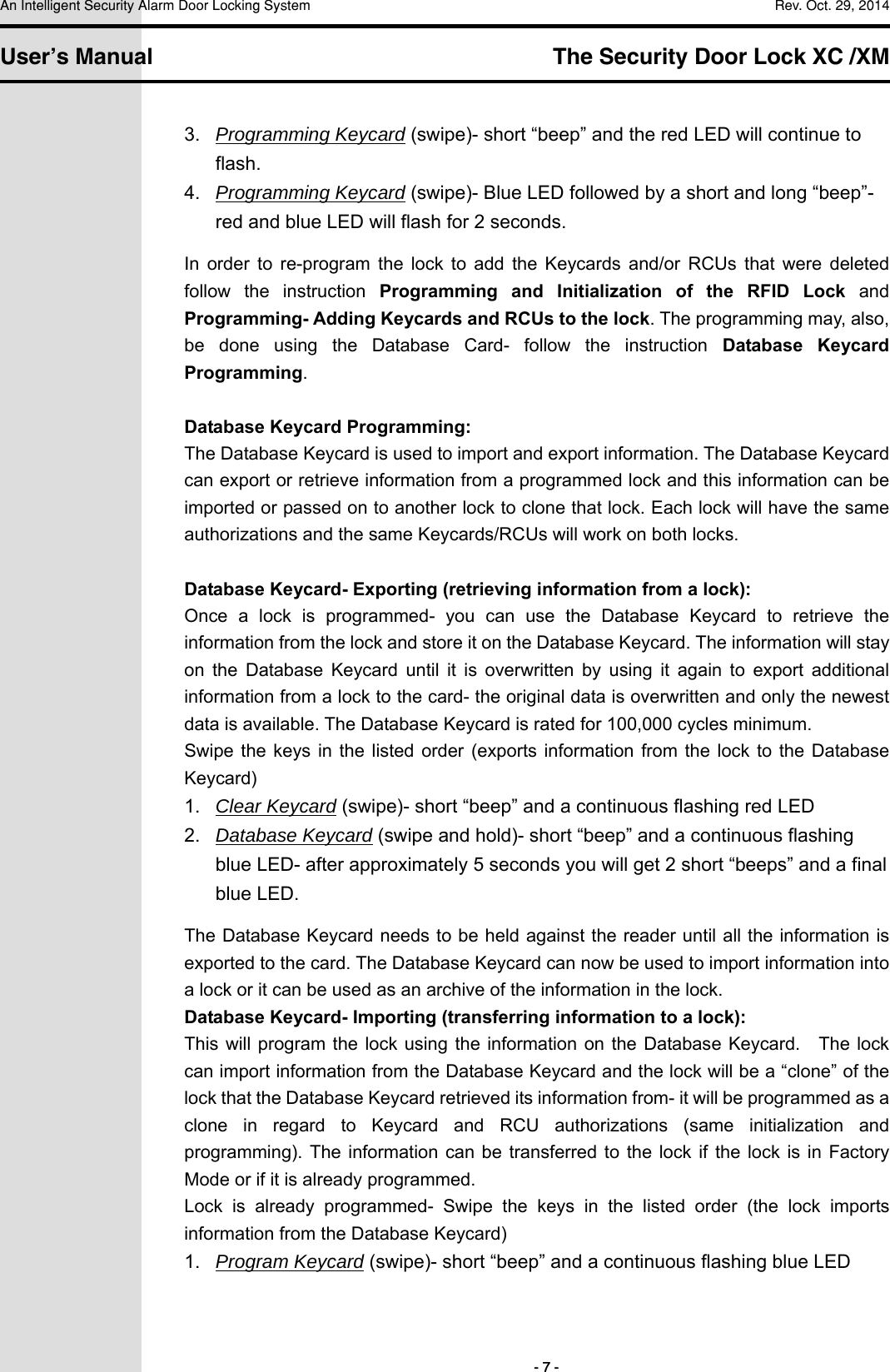 An Intelligent Security Alarm Door Locking System    Rev. Oct. 29, 2014   User’s Manual   The Security Door Lock XC /XM        - 7 - 3.  Programming Keycard (swipe)- short “beep” and the red LED will continue to flash. 4.  Programming Keycard (swipe)- Blue LED followed by a short and long “beep”- red and blue LED will flash for 2 seconds. In  order  to  re-program  the  lock  to  add  the  Keycards  and/or  RCUs  that  were  deleted follow  the  instruction  Programming  and  Initialization  of  the  RFID  Lock  and Programming- Adding Keycards and RCUs to the lock. The programming may, also, be  done  using  the  Database  Card-  follow  the  instruction  Database  Keycard Programming.  Database Keycard Programming: The Database Keycard is used to import and export information. The Database Keycard can export or retrieve information from a programmed lock and this information can be imported or passed on to another lock to clone that lock. Each lock will have the same authorizations and the same Keycards/RCUs will work on both locks.    Database Keycard- Exporting (retrieving information from a lock): Once  a  lock  is  programmed-  you  can  use  the  Database  Keycard  to  retrieve  the information from the lock and store it on the Database Keycard. The information will stay on  the  Database  Keycard  until  it  is  overwritten  by  using  it  again  to  export  additional information from a lock to the card- the original data is overwritten and only the newest data is available. The Database Keycard is rated for 100,000 cycles minimum. Swipe the keys  in  the listed  order  (exports  information from  the  lock  to the  Database Keycard) 1.  Clear Keycard (swipe)- short “beep” and a continuous flashing red LED 2.  Database Keycard (swipe and hold)- short “beep” and a continuous flashing blue LED- after approximately 5 seconds you will get 2 short “beeps” and a final blue LED. The Database Keycard needs to be held against the reader until all the information is exported to the card. The Database Keycard can now be used to import information into a lock or it can be used as an archive of the information in the lock. Database Keycard- Importing (transferring information to a lock): This will  program the lock  using the  information on  the Database Keycard.    The lock can import information from the Database Keycard and the lock will be a “clone” of the lock that the Database Keycard retrieved its information from- it will be programmed as a clone  in  regard  to  Keycard  and  RCU  authorizations  (same  initialization  and programming).  The information can  be transferred to  the  lock  if the lock  is in  Factory Mode or if it is already programmed.   Lock  is  already  programmed-  Swipe  the  keys  in  the  listed  order  (the  lock  imports information from the Database Keycard) 1.  Program Keycard (swipe)- short “beep” and a continuous flashing blue LED 