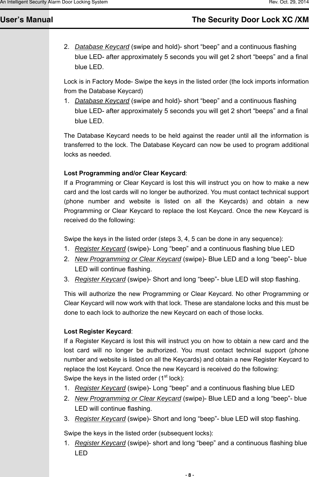 An Intelligent Security Alarm Door Locking System    Rev. Oct. 29, 2014   User’s Manual   The Security Door Lock XC /XM        - 8 - 2.  Database Keycard (swipe and hold)- short “beep” and a continuous flashing blue LED- after approximately 5 seconds you will get 2 short “beeps” and a final blue LED. Lock is in Factory Mode- Swipe the keys in the listed order (the lock imports information from the Database Keycard) 1.  Database Keycard (swipe and hold)- short “beep” and a continuous flashing blue LED- after approximately 5 seconds you will get 2 short “beeps” and a final blue LED. The Database Keycard needs to be held against the reader until all the information is transferred to the lock. The Database Keycard can now be used to program additional locks as needed.  Lost Programming and/or Clear Keycard: If a Programming or Clear Keycard is lost this will instruct you on how to make a new card and the lost cards will no longer be authorized. You must contact technical support (phone  number  and  website  is  listed  on  all  the  Keycards)  and  obtain a new Programming or Clear Keycard to replace the lost Keycard. Once the new Keycard is received do the following:  Swipe the keys in the listed order (steps 3, 4, 5 can be done in any sequence): 1.  Register Keycard (swipe)- Long “beep” and a continuous flashing blue LED 2.  New Programming or Clear Keycard (swipe)- Blue LED and a long “beep”- blue LED will continue flashing. 3.  Register Keycard (swipe)- Short and long “beep”- blue LED will stop flashing. This will authorize the new Programming or Clear Keycard. No other Programming or Clear Keycard will now work with that lock. These are standalone locks and this must be done to each lock to authorize the new Keycard on each of those locks.  Lost Register Keycard: If a Register Keycard is lost this will instruct you on how to obtain a new card and the lost  card  will  no  longer  be  authorized.  You  must  contact  technical  support  (phone number and website is listed on all the Keycards) and obtain a new Register Keycard to replace the lost Keycard. Once the new Keycard is received do the following: Swipe the keys in the listed order (1st lock): 1.  Register Keycard (swipe)- Long “beep” and a continuous flashing blue LED 2.  New Programming or Clear Keycard (swipe)- Blue LED and a long “beep”- blue LED will continue flashing. 3.  Register Keycard (swipe)- Short and long “beep”- blue LED will stop flashing. Swipe the keys in the listed order (subsequent locks): 1.  Register Keycard (swipe)- short and long “beep” and a continuous flashing blue LED 
