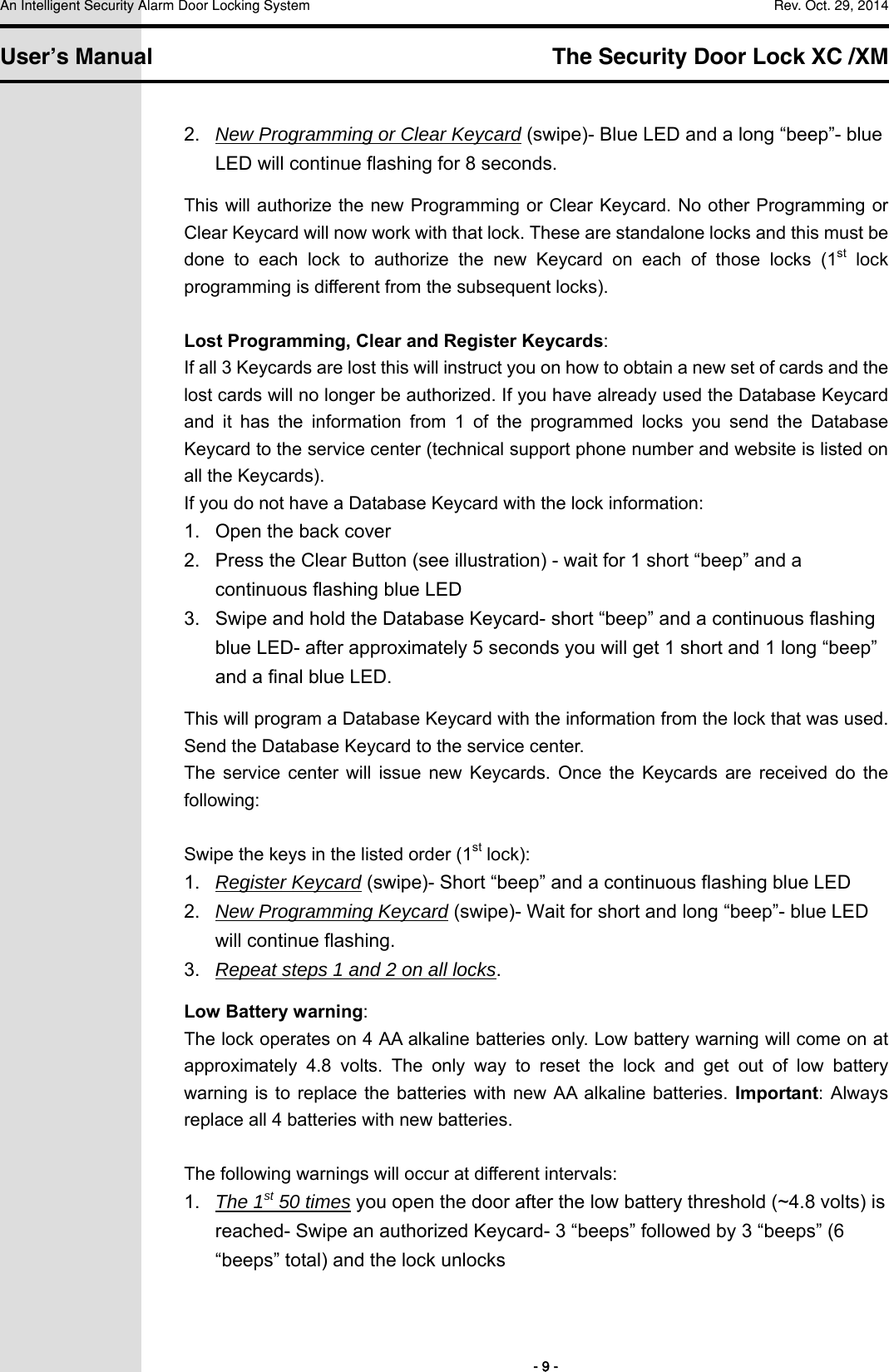 An Intelligent Security Alarm Door Locking System    Rev. Oct. 29, 2014   User’s Manual   The Security Door Lock XC /XM        - 9 - 2.  New Programming or Clear Keycard (swipe)- Blue LED and a long “beep”- blue LED will continue flashing for 8 seconds. This will authorize the new Programming or Clear Keycard. No other Programming or Clear Keycard will now work with that lock. These are standalone locks and this must be done  to  each  lock  to  authorize  the  new  Keycard  on  each  of  those  locks  (1st lock programming is different from the subsequent locks).  Lost Programming, Clear and Register Keycards: If all 3 Keycards are lost this will instruct you on how to obtain a new set of cards and the lost cards will no longer be authorized. If you have already used the Database Keycard and  it  has  the  information  from  1  of  the  programmed  locks  you  send  the  Database Keycard to the service center (technical support phone number and website is listed on all the Keycards).   If you do not have a Database Keycard with the lock information: 1.  Open the back cover 2.  Press the Clear Button (see illustration) - wait for 1 short “beep” and a continuous flashing blue LED 3.  Swipe and hold the Database Keycard- short “beep” and a continuous flashing blue LED- after approximately 5 seconds you will get 1 short and 1 long “beep” and a final blue LED. This will program a Database Keycard with the information from the lock that was used. Send the Database Keycard to the service center. The  service  center  will  issue  new  Keycards.  Once  the  Keycards  are  received  do  the following:  Swipe the keys in the listed order (1st lock): 1.  Register Keycard (swipe)- Short “beep” and a continuous flashing blue LED 2.  New Programming Keycard (swipe)- Wait for short and long “beep”- blue LED will continue flashing. 3.  Repeat steps 1 and 2 on all locks. Low Battery warning: The lock operates on 4 AA alkaline batteries only. Low battery warning will come on at approximately  4.8  volts.  The  only  way  to  reset  the  lock  and  get  out  of  low  battery warning  is to  replace  the  batteries with  new  AA  alkaline  batteries. Important: Always replace all 4 batteries with new batteries.    The following warnings will occur at different intervals: 1.  The 1st 50 times you open the door after the low battery threshold (~4.8 volts) is reached- Swipe an authorized Keycard- 3 “beeps” followed by 3 “beeps” (6 “beeps” total) and the lock unlocks   