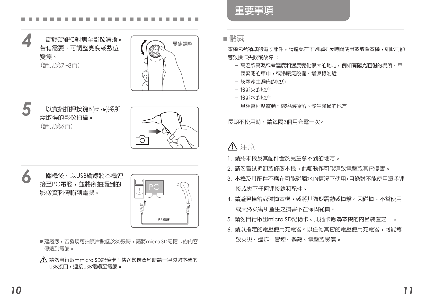 56410 11重要事項儲藏本機包含精準的電子部件  請避免在下列場所長時間使用或放置本機  如此可能導致操作失敗或故障 :   - 高溫或高濕或者溫度和濕度變化很大的地方  例如有陽光直射的場所  車     窗緊閉的車中  或冷暖氣設備  增濕機附近   - 灰塵沙土遍佈的地方   - 接近火的地方   - 接近水的地方   - 具相當程度震動  或容易掉落  發生碰撞的地方   長期不使用時  請每隔3個月充電一次 注意1. 請將本機及其配件置於兒童拿不到的地方2. 請勿嘗試拆卸或修改本機  此類動作可能導致電擊或其它傷害3. 本機及其配件不應在可能碰觸水的情況下使用 且絕對不能使用濕手連   接或拔下任何連接線和配件4. 請避免掉落或碰撞本機  或將其強烈震動或撞擊  因碰撞  不當使用     或天然災害所產生之損害不在保固範圍5. 請勿自行取出micro SD記憶卡  此插卡應為本機的內含裝置之一6. 請以指定的電壓使用充電器  以任何其它的電壓使用充電器  可能導   致火災  爆炸  冒煙  過熱  電擊或燙傷 建議您  若發現可拍照片數低於30張時  請將micro SD記憶卡的內容傳送到電腦請勿自行取出micro SD記憶卡  傳送影像資料時請一律透過本機的USB接口  連接USB電纜至電腦USB纜線    旋轉旋鈕C對焦至影像清晰  若有需要  可調整亮度或數位  變焦   (請見第7~8頁)    以食指扣押按鍵B(       )將所  需取得的影像拍攝  (請見第6頁)    關機後  以USB纜線將本機連  接至PC電腦  並將所拍攝到的  影像資料傳輸到電腦  變焦調整PC