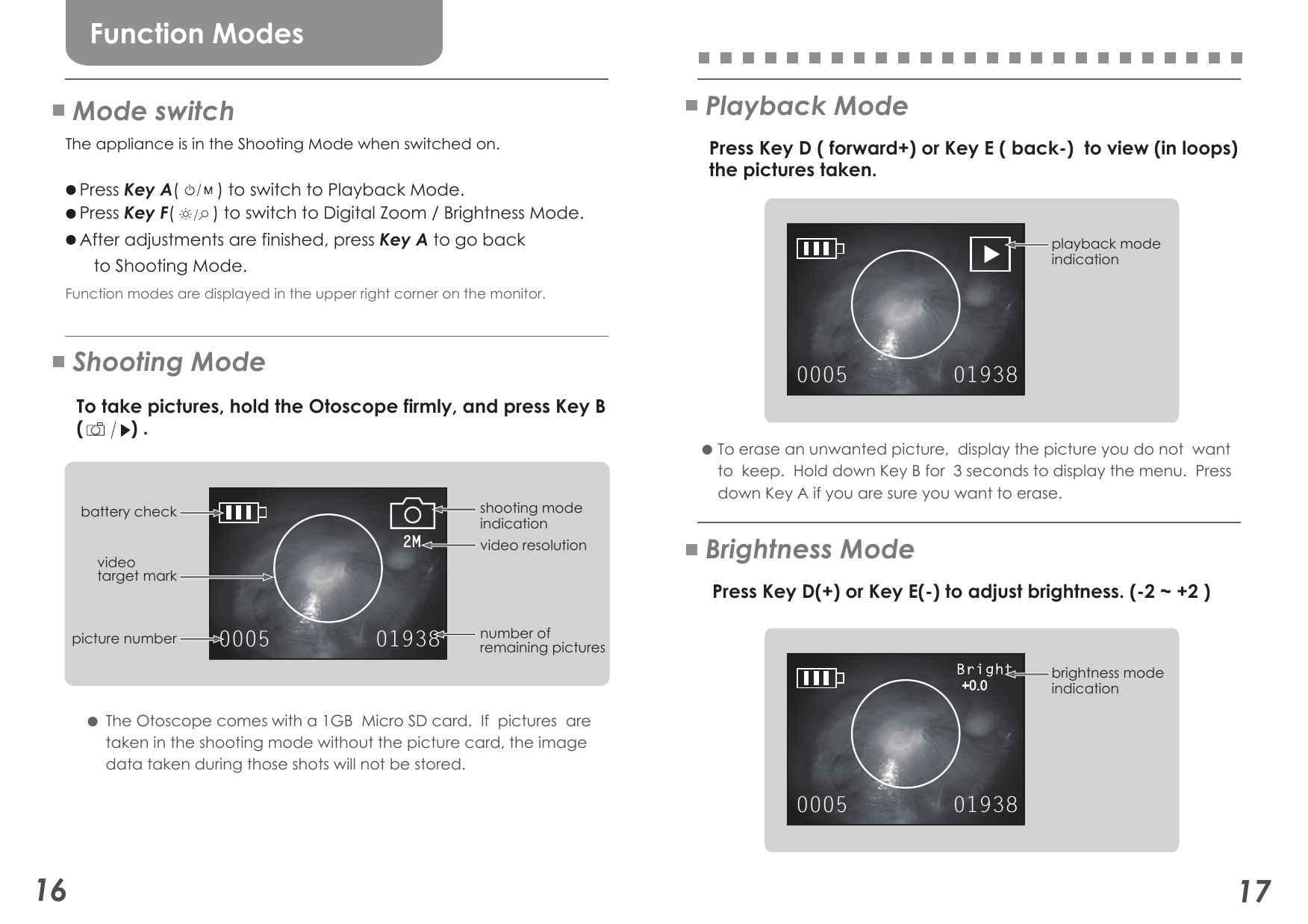 0005 019380005 019382M0005 0193816 17Function ModesMode switchShooting ModePlayback ModeThe appliance is in the Shooting Mode when switched on.      Press Key A(        ) to switch to Playback Mode.   Press Key F(        ) to switch to Digital Zoom / Brightness Mode.    After adjustments are finished, press Key A to go back       to Shooting Mode.Function modes are displayed in the upper right corner on the monitor.    To take pictures, hold the Otoscope firmly, and press Key B   (         ) .    Press Key D ( forward+) or Key E ( back-)  to view (in loops)   the pictures taken.    Press Key D(+) or Key E(-) to adjust brightness. (-2 ~ +2 ) The Otoscope comes with a 1GB  Micro SD card.  If  pictures  are taken in the shooting mode without the picture card, the image  data taken during those shots will not be stored. To erase an unwanted picture,  display the picture you do not  wantto  keep.  Hold down Key B for  3 seconds to display the menu.  Press down Key A if you are sure you want to erase. picture numbershooting mode indicationplayback mode indicationbrightness mode indicationnumber ofremaining picturesbattery checkvideo resolutionvideotarget markBrightness Mode