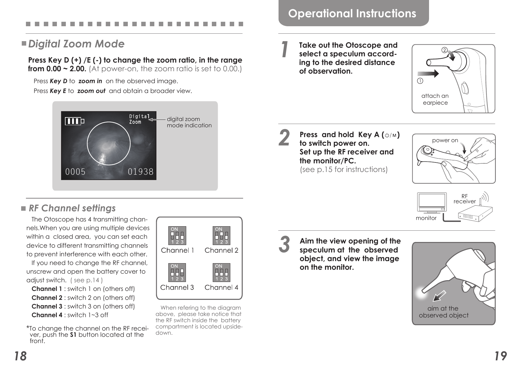 0005 01938DigitalZoom18 19Operational Instructions   Press  and hold  Key A (      )     to switch power on.     Set up the RF receiver and    the monitor/PC.   (see p.15 for instructions)1   Aim the view opening of the   speculum at  the  observed    object, and view the image   on the monitor.aim at the observed object attach an  earpiece power onmonitor     RF receiver3   Take out the Otoscope and   select a speculum accord-   ing to the desired distance   of observation.2RF Channel settings   The Otoscope has 4 transmitting chan-nels.When you are using multiple deviceswithin a  closed area,  you can set each device to different transmitting channelsto prevent interference with each other.   If you need to change the RF channel,unscrew and open the battery cover to adjust switch.  ( see p.14 )   Channel 1 : switch 1 on (others off)   Channel 2 : switch 2 on (others off)   Channel 3 : switch 3 on (others off)   Channel 4 : switch 1~3 off Press Key D to  zoom in  on the observed image. Press Key E to  zoom out  and obtain a broader view.Digital Zoom Mode  Press Key D (+) /E (-) to change the zoom ratio, in the range   from 0.00 ~ 2.00. (At power-on, the zoom ratio is set to 0.00.)digital zoom mode indication   When refering to the diagramabove,  please take notice that the RF switch inside the  batterycompartment is located upside-down.*To change the channel on the RF recei-  ver, push the S1 button located at the  front.