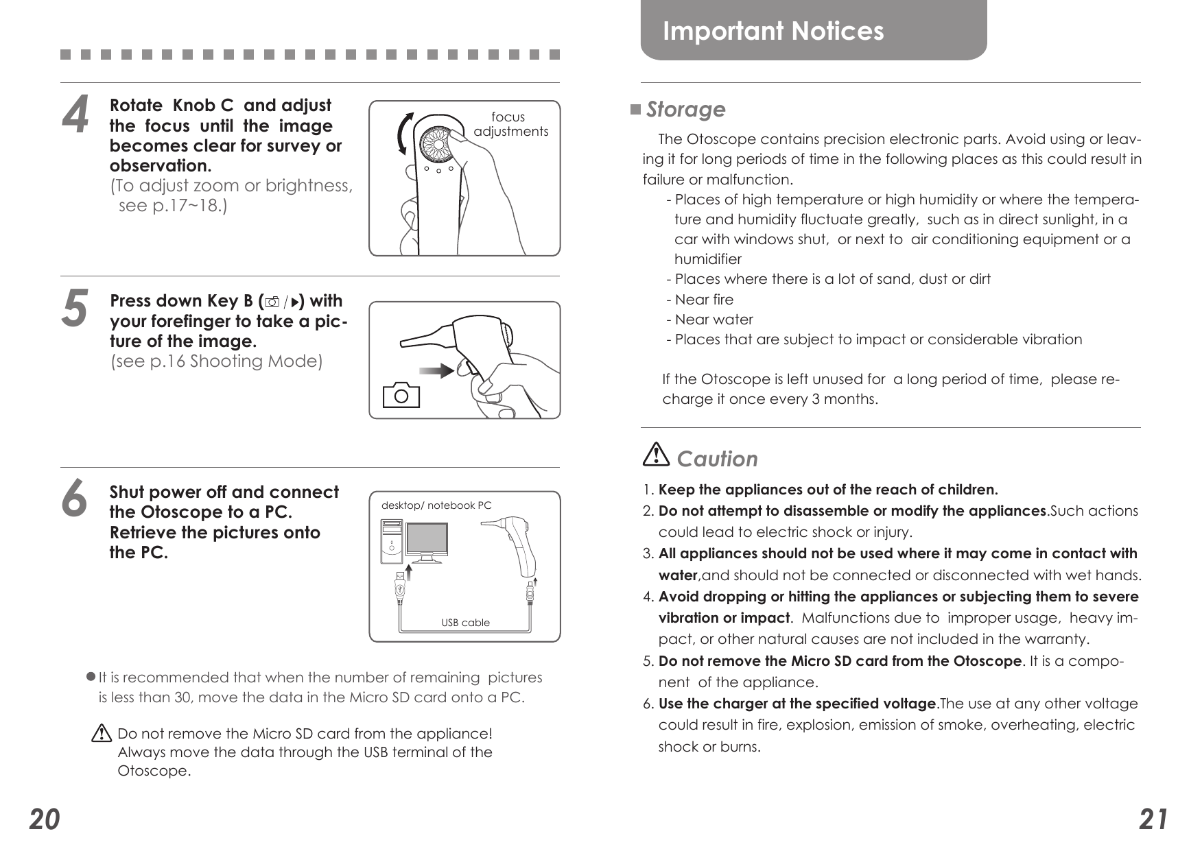 USB cabledesktop/ notebook PC5   Rotate  Knob C  and adjust    the  focus  until  the  image    becomes clear for survey or    observation.   (To adjust zoom or brightness,     see p.17~18.)6     focus adjustments4    Press down Key B (       ) with     your forefinger to take a pic-    ture of the image.    (see p.16 Shooting Mode)   Shut power off and connect    the Otoscope to a PC.   Retrieve the pictures onto    the PC.20 21Important NoticesStorage    The Otoscope contains precision electronic parts. Avoid using or leav-ing it for long periods of time in the following places as this could result in failure or malfunction.      - Places of high temperature or high humidity or where the tempera-        ture and humidity fluctuate greatly,  such as in direct sunlight, in a        car with windows shut,  or next to  air conditioning equipment or a        humidifier      - Places where there is a lot of sand, dust or dirt      - Near fire      - Near water      - Places that are subject to impact or considerable vibration        If the Otoscope is left unused for  a long period of time,  please re-     charge it once every 3 months. Caution1. Keep the appliances out of the reach of children.2. Do not attempt to disassemble or modify the appliances.Such actions    could lead to electric shock or injury.3. All appliances should not be used where it may come in contact with    water,and should not be connected or disconnected with wet hands.4. Avoid dropping or hitting the appliances or subjecting them to severe    vibration or impact.  Malfunctions due to  improper usage,  heavy im-    pact, or other natural causes are not included in the warranty.5. Do not remove the Micro SD card from the Otoscope. It is a compo-    nent  of the appliance.6. Use the charger at the specified voltage.The use at any other voltage    could result in fire, explosion, emission of smoke, overheating, electric    shock or burns. It is recommended that when the number of remaining  pictures is less than 30, move the data in the Micro SD card onto a PC.Do not remove the Micro SD card from the appliance!Always move the data through the USB terminal of theOtoscope.