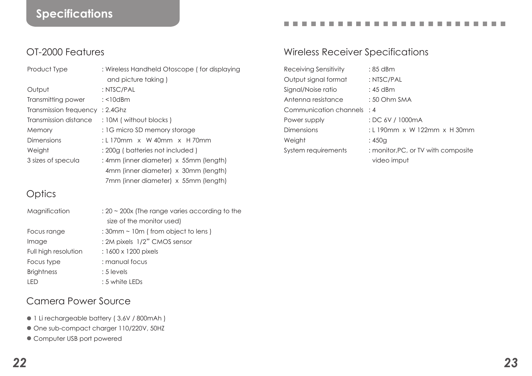 22 23Wireless Receiver SpecificationsReceiving SensitivityOutput signal formatSignal/Noise ratio Antenna resistanceCommunication channelsPower supplyDimensionsWeightSystem requirements: 85 dBm    : NTSC/PAL: 45 dBm: 50 Ohm SMA: 4: DC 6V / 1000mA: L 190mm  x  W 122mm  x  H 30mm: 450g: monitor,PC, or TV with composite   video imput SpecificationsOT-2000 FeaturesProduct TypeOutput       Transmitting power          Transmission frequencyTransmission distanceMemoryDimensionsWeight3 sizes of specula : Wireless Handheld Otoscope ( for displaying    and picture taking ): NTSC/PAL       : &lt;10dBm: 2.4Ghz: 10M ( without blocks ): 1G micro SD memory storage: L 170mm   x   W 40mm   x   H 70mm: 200g ( batteries not included ): 4mm (inner diameter)  x  55mm (length)  4mm (inner diameter)  x  30mm (length)  7mm (inner diameter)  x  55mm (length) OpticsMagnificationFocus rangeImageFull high resolutionFocus typeBrightnessLED: 20 ~ 200x (The range varies according to the    size of the monitor used)       : 30mm ~ 10m ( from object to lens ): 2M pixels  1/2” CMOS sensor: 1600 x 1200 pixels: manual focus: 5 levels: 5 white LEDs  Camera Power Source1 Li rechargeable battery ( 3.6V / 800mAh )One sub-compact charger 110/220V, 50HZComputer USB port powered