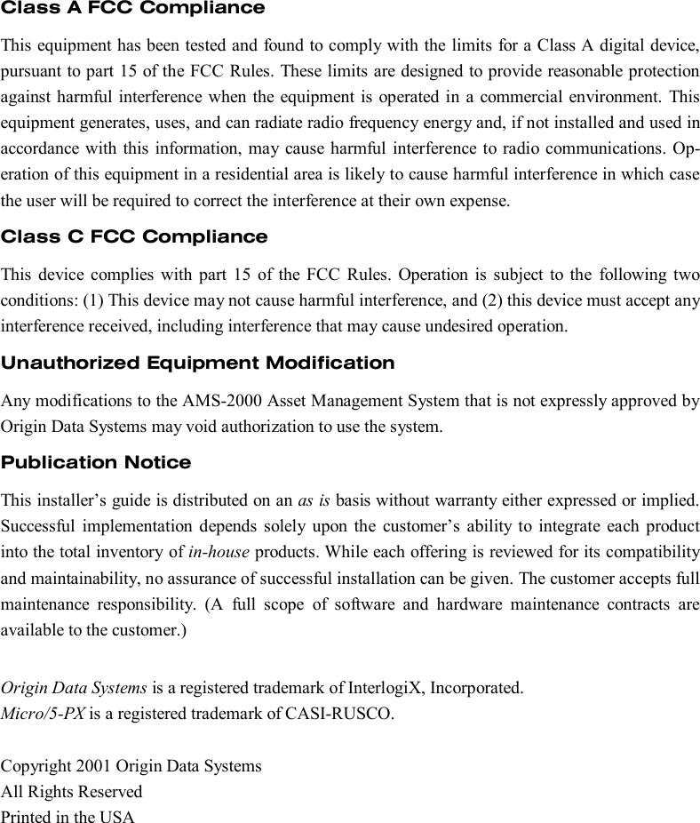    Class A FCC Compliance This equipment has been tested and found to comply with the limits for a Class A digital device, pursuant to part 15 of the FCC Rules. These limits are designed to provide reasonable protection against harmful interference when the equipment is operated in a commercial environment. This equipment generates, uses, and can radiate radio frequency energy and, if not installed and used in accordance with this information, may cause harmful interference to radio communications. Op-eration of this equipment in a residential area is likely to cause harmful interference in which case the user will be required to correct the interference at their own expense. Class C FCC Compliance This device complies with part 15 of the FCC Rules. Operation is subject to the following two conditions: (1) This device may not cause harmful interference, and (2) this device must accept any interference received, including interference that may cause undesired operation. Unauthorized Equipment Modification Any modifications to the AMS-2000 Asset Management System that is not expressly approved by Origin Data Systems may void authorization to use the system. Publication Notice This installer’s guide is distributed on an as is basis without warranty either expressed or implied. Successful implementation depends solely upon the customer’s ability to integrate each product into the total inventory of in-house products. While each offering is reviewed for its compatibility and maintainability, no assurance of successful installation can be given. The customer accepts full maintenance responsibility. (A full scope of software and hardware maintenance contracts are available to the customer.)  Origin Data Systems is a registered trademark of InterlogiX, Incorporated. Micro/5-PX is a registered trademark of CASI-RUSCO.  Copyright 2001 Origin Data Systems All Rights Reserved Printed in the USA 