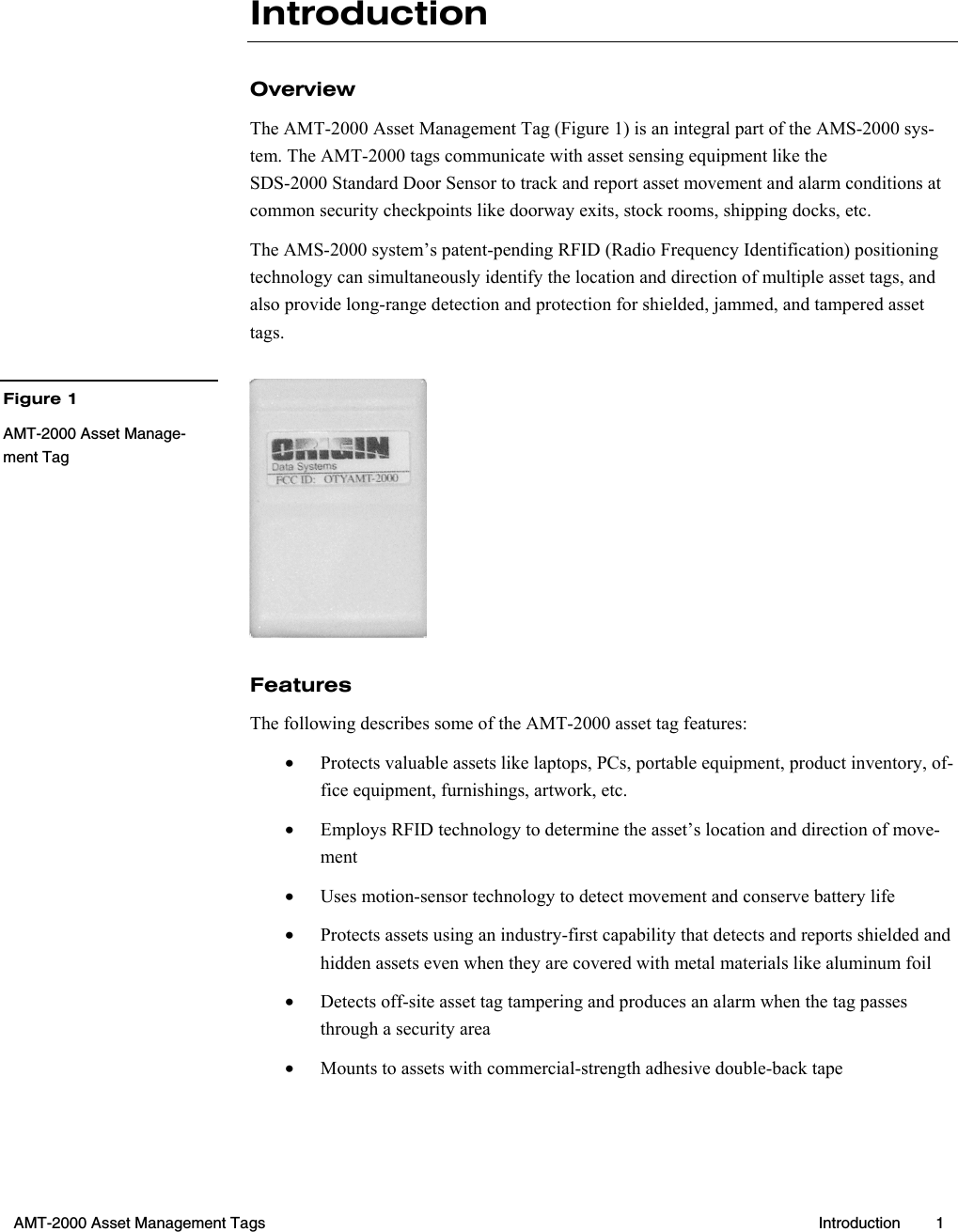  AMT-2000 Asset Management Tags  Introduction 1  Introduction Overview The AMT-2000 Asset Management Tag (Figure 1) is an integral part of the AMS-2000 sys-tem. The AMT-2000 tags communicate with asset sensing equipment like the SDS-2000 Standard Door Sensor to track and report asset movement and alarm conditions at common security checkpoints like doorway exits, stock rooms, shipping docks, etc. The AMS-2000 system’s patent-pending RFID (Radio Frequency Identification) positioning technology can simultaneously identify the location and direction of multiple asset tags, and also provide long-range detection and protection for shielded, jammed, and tampered asset tags.  Features The following describes some of the AMT-2000 asset tag features: •  Protects valuable assets like laptops, PCs, portable equipment, product inventory, of-fice equipment, furnishings, artwork, etc. •  Employs RFID technology to determine the asset’s location and direction of move-ment •  Uses motion-sensor technology to detect movement and conserve battery life •  Protects assets using an industry-first capability that detects and reports shielded and hidden assets even when they are covered with metal materials like aluminum foil •  Detects off-site asset tag tampering and produces an alarm when the tag passes through a security area •  Mounts to assets with commercial-strength adhesive double-back tapeFigure 1 AMT-2000 Asset Manage-ment Tag 