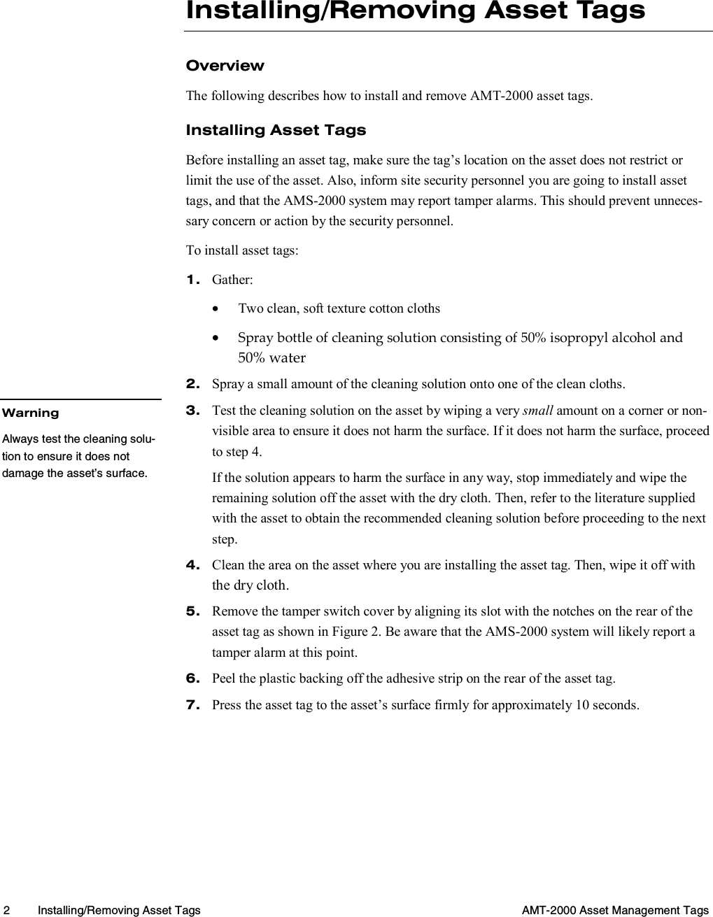  2  Installing/Removing Asset Tags  AMT-2000 Asset Management Tags  Installing/Removing Asset Tags Overview The following describes how to install and remove AMT-2000 asset tags. Installing Asset Tags Before installing an asset tag, make sure the tag’s location on the asset does not restrict or limit the use of the asset. Also, inform site security personnel you are going to install asset tags, and that the AMS-2000 system may report tamper alarms. This should prevent unneces-sary concern or action by the security personnel. To install asset tags: 1.  Gather: •  Two clean, soft texture cotton cloths •  Spray bottle of cleaning solution consisting of 50% isopropyl alcohol and 50% water 2.  Spray a small amount of the cleaning solution onto one of the clean cloths. 3.  Test the cleaning solution on the asset by wiping a very small amount on a corner or non-visible area to ensure it does not harm the surface. If it does not harm the surface, proceed to step 4. If the solution appears to harm the surface in any way, stop immediately and wipe the remaining solution off the asset with the dry cloth. Then, refer to the literature supplied with the asset to obtain the recommended cleaning solution before proceeding to the next step. 4.  Clean the area on the asset where you are installing the asset tag. Then, wipe it off with the dry cloth. 5.  Remove the tamper switch cover by aligning its slot with the notches on the rear of the asset tag as shown in Figure 2. Be aware that the AMS-2000 system will likely report a tamper alarm at this point. 6.  Peel the plastic backing off the adhesive strip on the rear of the asset tag. 7.  Press the asset tag to the asset’s surface firmly for approximately 10 seconds. Warning Always test the cleaning solu-tion to ensure it does not damage the asset’s surface. 