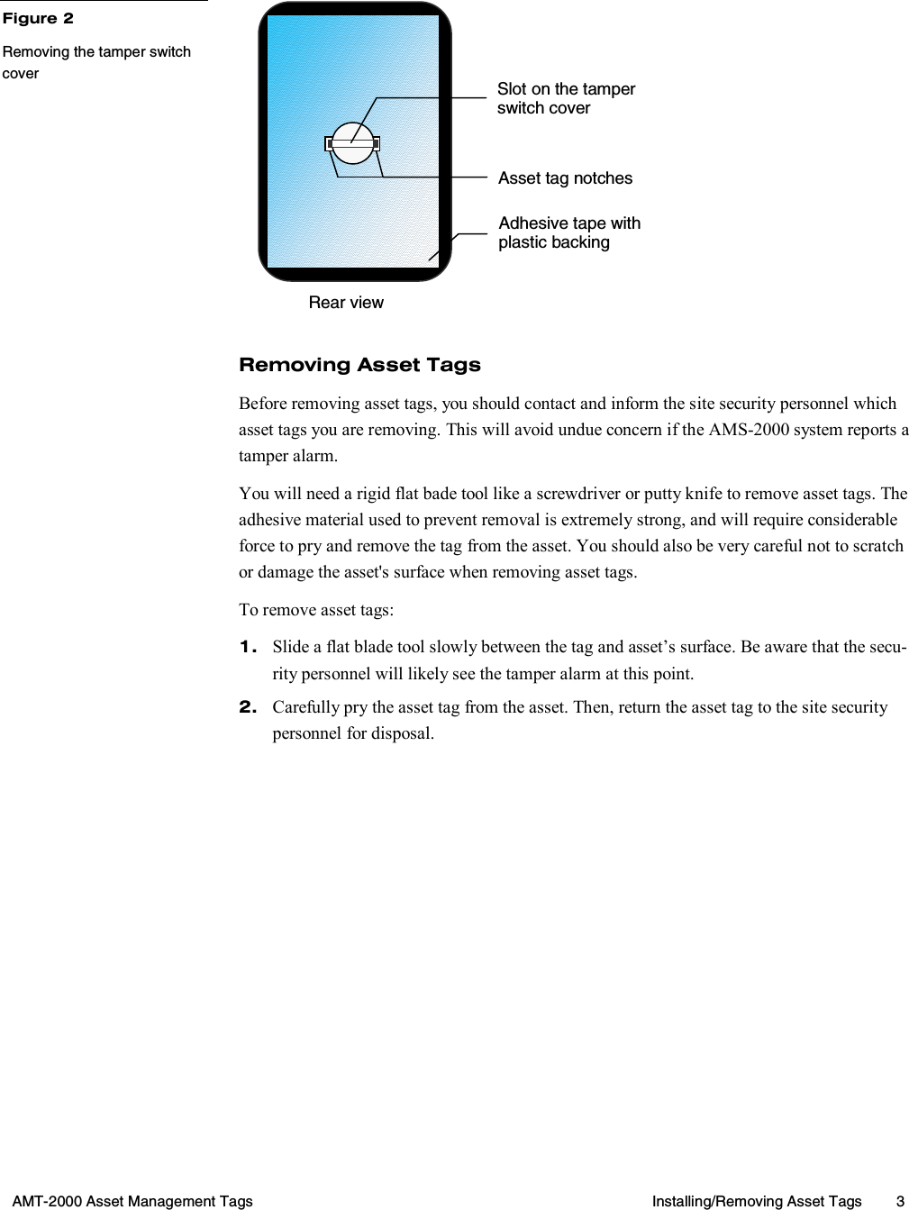  AMT-2000 Asset Management Tags  Installing/Removing Asset Tags  3         Removing Asset Tags Before removing asset tags, you should contact and inform the site security personnel which asset tags you are removing. This will avoid undue concern if the AMS-2000 system reports a tamper alarm. You will need a rigid flat bade tool like a screwdriver or putty knife to remove asset tags. The adhesive material used to prevent removal is extremely strong, and will require considerable force to pry and remove the tag from the asset. You should also be very careful not to scratch or damage the asset&apos;s surface when removing asset tags. To remove asset tags: 1.  Slide a flat blade tool slowly between the tag and asset’s surface. Be aware that the secu-rity personnel will likely see the tamper alarm at this point. 2.  Carefully pry the asset tag from the asset. Then, return the asset tag to the site security personnel for disposal. Figure 2 Removing the tamper switch cover Rear view Asset tag notchesAdhesive tape with plastic backing Slot on the tamper switch cover 