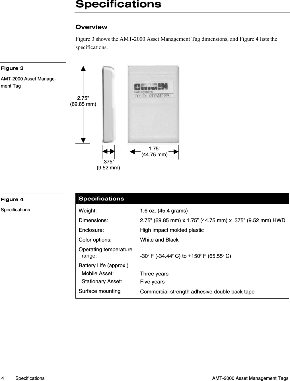  4 Specifications  AMT-2000 Asset Management Tags  Specifications Overview Figure 3 shows the AMT-2000 Asset Management Tag dimensions, and Figure 4 lists the specifications.             Specifications Weight: Dimensions: Enclosure:  Color options: Operating temperature  range: Battery Life (approx.)   Mobile Asset:   Stationary Asset: Surface mounting 1.6 oz. (45.4 grams) 2.75” (69.85 mm) x 1.75” (44.75 mm) x .375” (9.52 mm) HWD High impact molded plastic White and Black -300 F (-34.440 C) to +1500 F (65.550 C)  Three years Five years Commercial-strength adhesive double back tape      Figure 3 AMT-2000 Asset Manage-ment Tag Figure 4 Specifications  2.75&quot; (69.85 mm) 1.75&quot; (44.75 mm).375&quot; (9.52 mm)  