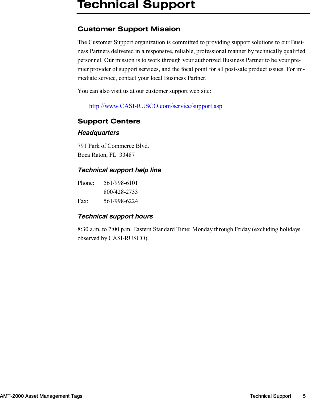  AMT-2000 Asset Management Tags  Technical Support  5   Technical Support Customer Support Mission The Customer Support organization is committed to providing support solutions to our Busi-ness Partners delivered in a responsive, reliable, professional manner by technically qualified personnel. Our mission is to work through your authorized Business Partner to be your pre-mier provider of support services, and the focal point for all post-sale product issues. For im-mediate service, contact your local Business Partner. You can also visit us at our customer support web site: http://www.CASI-RUSCO.com/service/support.asp Support Centers Headquarters 791 Park of Commerce Blvd. Boca Raton, FL  33487 Technical support help line Phone: 561/998-6101  800/428-2733 Fax: 561/998-6224 Technical support hours 8:30 a.m. to 7:00 p.m. Eastern Standard Time; Monday through Friday (excluding holidays observed by CASI-RUSCO). 