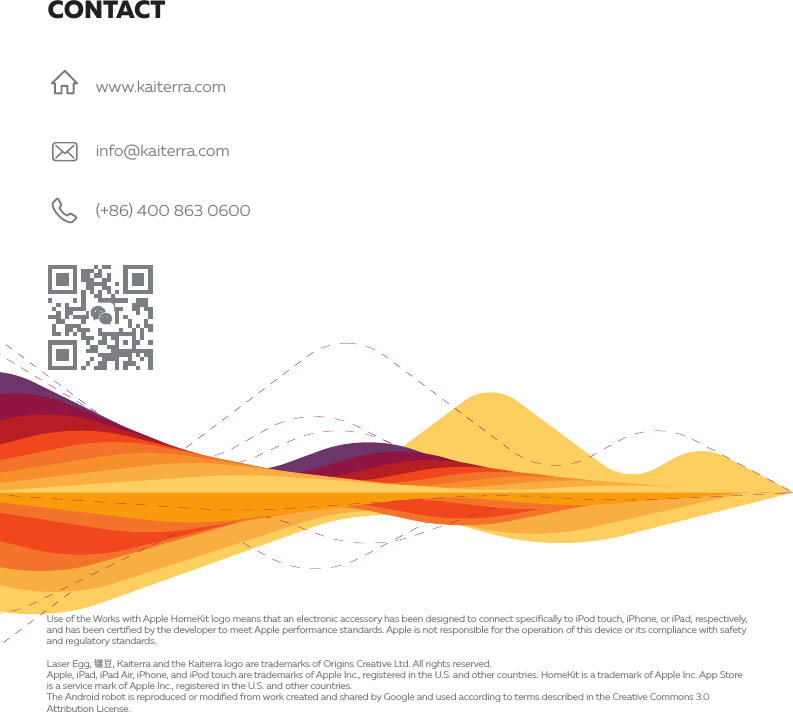 CONTACTUse of the Works with Apple HomeKit logo means that an electronic accessory has been designed to connect specifically to iPod touch, iPhone, or iPad, respectively, and has been certified by the developer to meet Apple performance standards. Apple is not responsible for the operation of this device or its compliance with safety and regulatory standards.Laser Egg, ᳢ᨗ, Kaiterra and the Kaiterra logo are trademarks of Origins Creative Ltd. All rights reserved.Apple, iPad, iPad Air, iPhone, and iPod touch are trademarks of Apple Inc., registered in the U.S. and other countries. HomeKit is a trademark of Apple Inc. App Store is a service mark of Apple Inc., registered in the U.S. and other countries.The Android robot is reproduced or modified from work created and shared by Google and used according to terms described in the Creative Commons 3.0 Attribution License.info@kaiterra.com(+86) 400 863 0600www.kaiterra.com