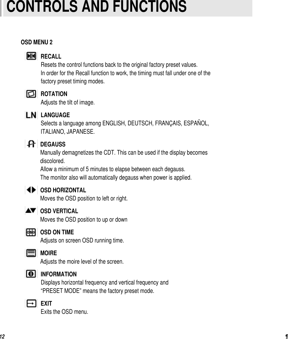 ¶12OSD MENU 2RECALLResets the control functions back to the original factory preset values.In order for the Recall function to work, the timing must fall under one of thefactory preset timing modes.ROTATIONAdjusts the tilt of image.LANGUAGESelects a language among ENGLISH, DEUTSCH, FRANÇAIS, ESPAÑOL,ITALIANO, JAPANESE.DEGAUSSManually demagnetizes the CDT. This can be used if the display becomes discolored.Allow a minimum of 5 minutes to elapse between each degauss.The monitor also will automatically degauss when power is applied.OSD HORIZONTALMoves the OSD position to left or right.OSD VERTICALMoves the OSD position to up or downOSD ON TIMEAdjusts on screen OSD running time.MOIREAdjusts the moire level of the screen.INFORMATIONDisplays horizontal frequency and vertical frequency and “PRESET MODE” means the factory preset mode.EXITExits the OSD menu. CONTROLS AND FUNCTIONS