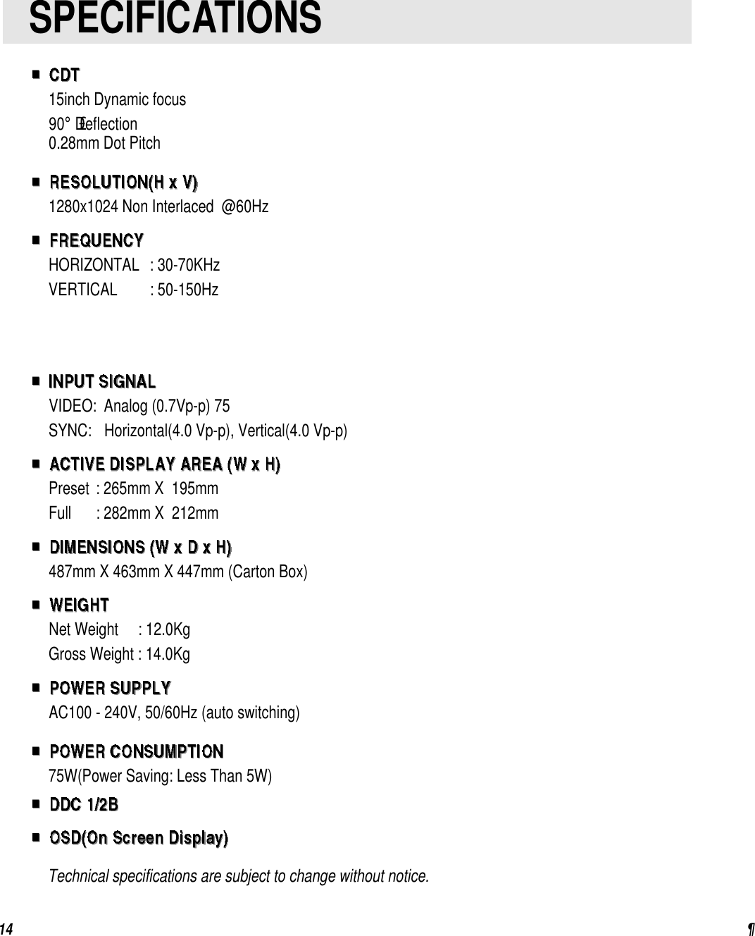¶1415inch Dynamic focus90°£Deflection0.28mm Dot Pitch1280x1024 Non Interlaced  @60HzHORIZONTAL: 30-70KHzVERTICAL : 50-150HzVIDEO:Analog (0.7Vp-p) 75SYNC:Horizontal(4.0 Vp-p), Vertical(4.0 Vp-p)Preset: 265mm X  195mmFull : 282mm X  212mm487mm X 463mm X 447mm (Carton Box)Net Weight     : 12.0KgGross Weight : 14.0KgAC100 - 240V, 50/60Hz (auto switching)75W(Power Saving: Less Than 5W)     Technical specifications are subject to change without notice.SPECIFICATIONS