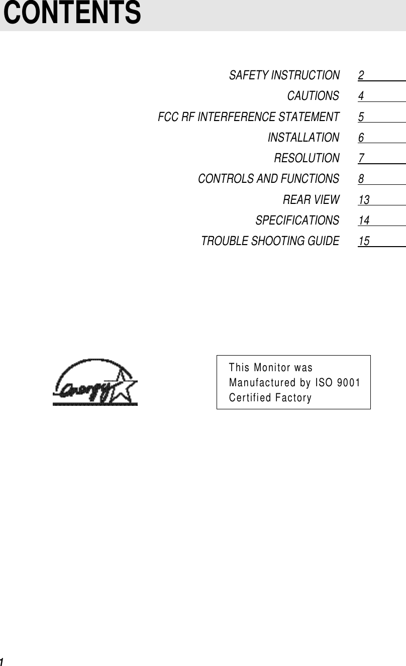 1 CONTENTSSAFETY INSTRUCTION 2                  CAUTIONS 4                  FCC RF INTERFERENCE STATEMENT 5                  INSTALLATION 6                  RESOLUTION 7                  CONTROLS AND FUNCTIONS 8                  REAR VIEW 13                SPECIFICATIONS 14                TROUBLE SHOOTING GUIDE 15                This Monitor wasManufactured by ISO 9001Certified Factory