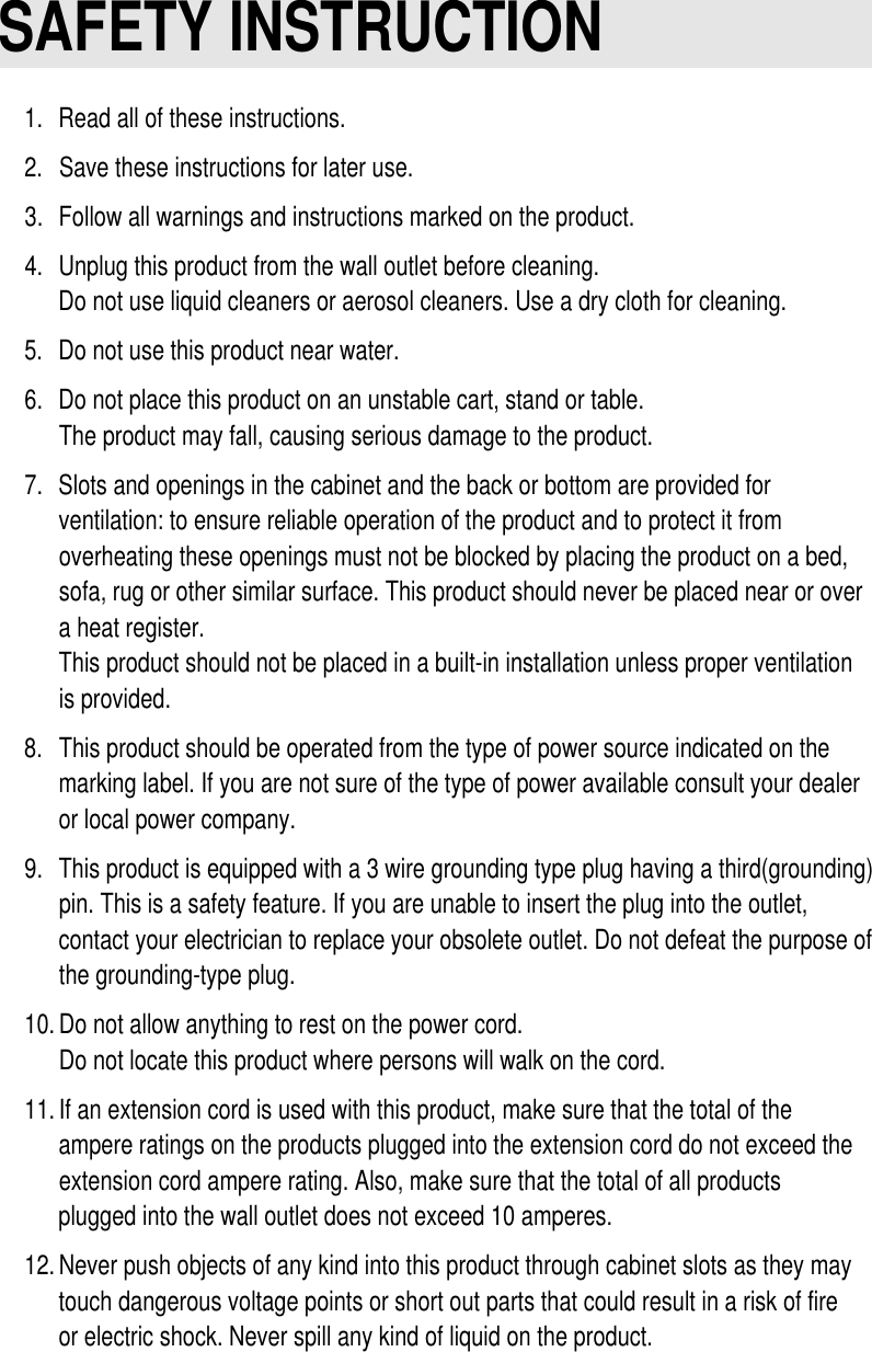SAFETY INSTRUCTION1.Read all of these instructions.2.Save these instructions for later use.3.Follow all warnings and instructions marked on the product.4.Unplug this product from the wall outlet before cleaning.Do not use liquid cleaners or aerosol cleaners. Use a dry cloth for cleaning.5.Do not use this product near water.6.Do not place this product on an unstable cart, stand or table.The product may fall, causing serious damage to the product.7.Slots and openings in the cabinet and the back or bottom are provided forventilation: to ensure reliable operation of the product and to protect it fromoverheating these openings must not be blocked by placing the product on a bed,sofa, rug or other similar surface. This product should never be placed near or overa heat register.This product should not be placed in a built-in installation unless proper ventilationis provided.8.This product should be operated from the type of power source indicated on themarking label. If you are not sure of the type of power available consult your dealeror local power company.9.This product is equipped with a 3 wire grounding type plug having a third(grounding)pin. This is a safety feature. If you are unable to insert the plug into the outlet,contact your electrician to replace your obsolete outlet. Do not defeat the purpose ofthe grounding-type plug.10.Do not allow anything to rest on the power cord.Do not locate this product where persons will walk on the cord.11.If an extension cord is used with this product, make sure that the total of theampere ratings on the products plugged into the extension cord do not exceed theextension cord ampere rating. Also, make sure that the total of all productsplugged into the wall outlet does not exceed 10 amperes.12.Never push objects of any kind into this product through cabinet slots as they maytouch dangerous voltage points or short out parts that could result in a risk of fireor electric shock. Never spill any kind of liquid on the product.