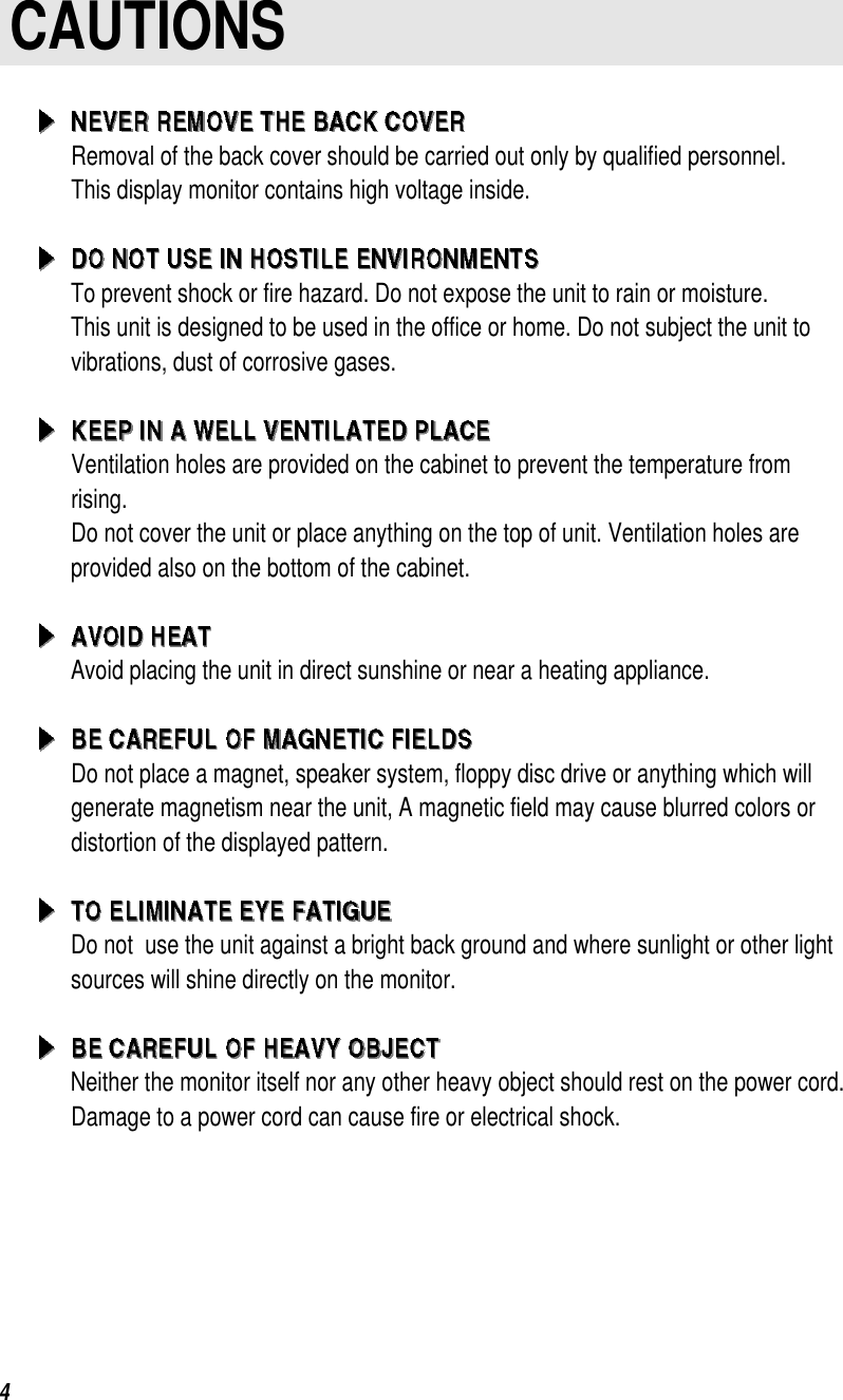                                   4CAUTIONSRemoval of the back cover should be carried out only by qualified personnel.This display monitor contains high voltage inside.To prevent shock or fire hazard. Do not expose the unit to rain or moisture.This unit is designed to be used in the office or home. Do not subject the unit tovibrations, dust of corrosive gases.Ventilation holes are provided on the cabinet to prevent the temperature fromrising.Do not cover the unit or place anything on the top of unit. Ventilation holes areprovided also on the bottom of the cabinet.Avoid placing the unit in direct sunshine or near a heating appliance.Do not place a magnet, speaker system, floppy disc drive or anything which willgenerate magnetism near the unit, A magnetic field may cause blurred colors ordistortion of the displayed pattern.Do not  use the unit against a bright back ground and where sunlight or other lightsources will shine directly on the monitor.Neither the monitor itself nor any other heavy object should rest on the power cord.Damage to a power cord can cause fire or electrical shock.