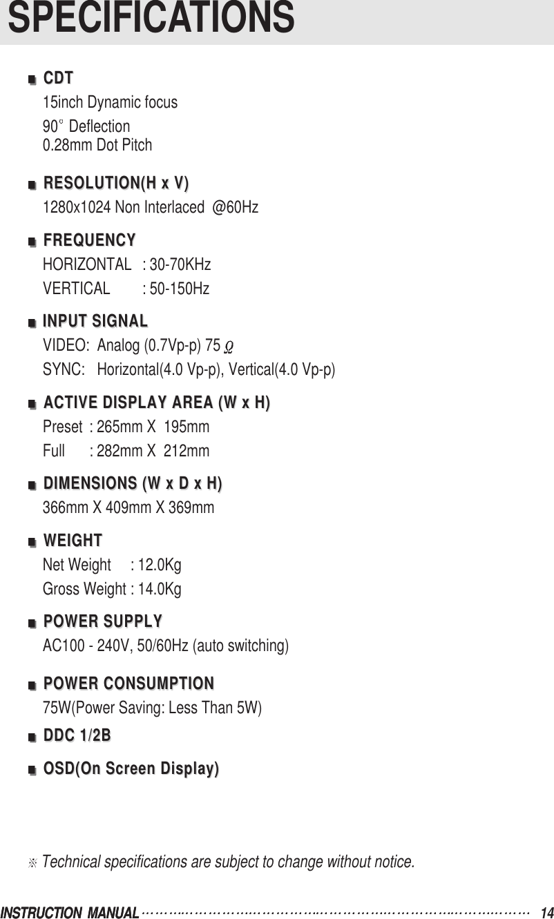 INSTRUCTION  MANUALSPECIFICATIONSINSTRUCTION  MANUAL 14CDTCDT15inch Dynamic focus90 Deflection0.28mm Dot PitchRESOLUTION(H x V)RESOLUTION(H x V)1280x1024 Non Interlaced  @60HzFREQUENCYFREQUENCYHORIZONTAL : 30-70KHzVERTICAL : 50-150HzINPUT SIGNALINPUT SIGNALVIDEO: Analog (0.7Vp-p) 75SYNC: Horizontal(4.0 Vp-p), Vertical(4.0 Vp-p)ACTIVE DISPLAY AREA (W x H)ACTIVE DISPLAY AREA (W x H)Preset : 265mm X  195mmFull : 282mm X  212mmDIMENSIONS (W x D x H)DIMENSIONS (W x D x H)366mm X 409mm X 369mmWEIGHTWEIGHTNet Weight     : 12.0KgGross Weight : 14.0KgPOWER SUPPLYPOWER SUPPLYAC100 - 240V, 50/60Hz (auto switching)POWER CONSUMPTIONPOWER CONSUMPTION75W(Power Saving: Less Than 5W)DDC 1/2BDDC 1/2BOSD(On Screen Display)OSD(On Screen Display)Technical specifications are subject to change without notice.