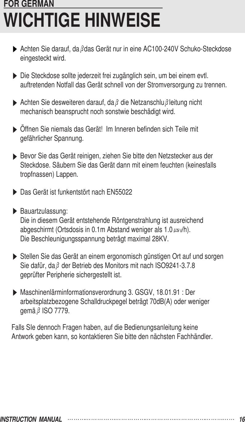 Achten Sie darauf, da das Gerät nur in eine AC100-240V Schuko-Steckdose eingesteckt wird.Die Steckdose sollte jederzeit frei zugänglich sein, um bei einem evtl.auftretenden Notfall das Gerät schnell von der Stromversorgung zu trennen.Achten Sie desweiteren darauf, da die Netzanschlu leitung nichtmechanisch beansprucht noch sonstwie beschädigt wird.Öffnen Sie niemals das Gerät!  Im Inneren befinden sich Teile mitgefährlicher Spannung.Bevor Sie das Gerät reinigen, ziehen Sie bitte den Netzstecker aus derSteckdose. Säubern Sie das Gerät dann mit einem feuchten (keinesfallstropfnassen) Lappen.Das Gerät ist funkentstört nach EN55022Bauartzulassung:Die in diesem Gerät entstehende Röntgenstrahlung ist ausreichendabgeschirmt (Ortsdosis in 0.1m Abstand weniger als 1.0 /h).Die Beschleunigungsspannung beträgt maximal 28KV.Stellen Sie das Gerät an einem ergonomisch günstigen Ort auf und sorgenSie dafür, da der Betrieb des Monitors mit nach ISO9241-3.7.8geprüfter Peripherie sichergestellt ist.Maschinenlärminformationsverordnung 3. GSGV, 18.01.91 : Derarbeitsplatzbezogene Schalldruckpegel beträgt 70dB(A) oder wenigergemä ISO 7779.Falls SIe dennoch Fragen haben, auf die Bedienungsanleitung keineAntwork geben kann, so kontaktieren Sie bitte den nächsten Fachhändler.FOR GERMAN                                                     WICHTIGE HINWEISEINSTRUCTION  MANUAL 16