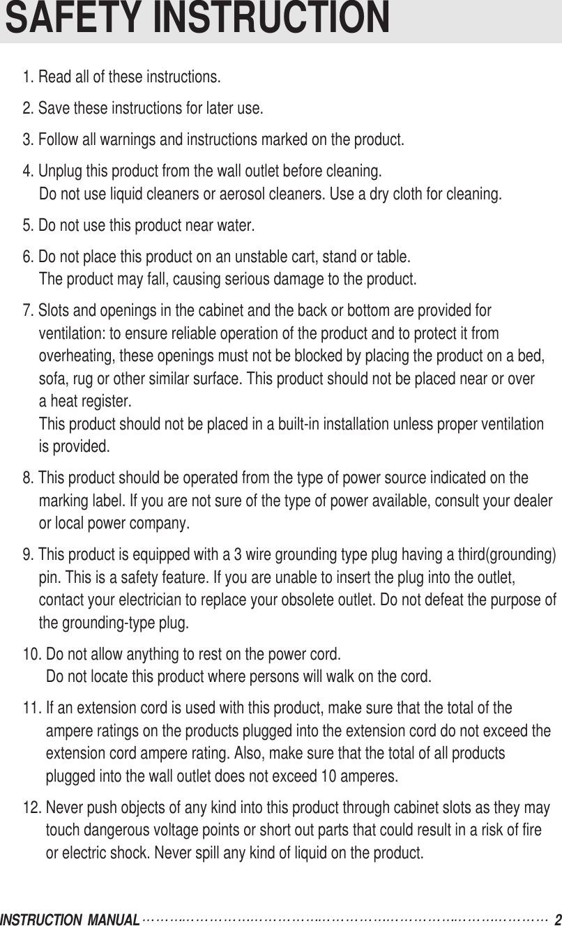 INSTRUCTION  MANUAL 2SAFETY INSTRUCTION1. Read all of these instructions.2. Save these instructions for later use.3. Follow all warnings and instructions marked on the product.4. Unplug this product from the wall outlet before cleaning.Do not use liquid cleaners or aerosol cleaners. Use a dry cloth for cleaning.5. Do not use this product near water.6. Do not place this product on an unstable cart, stand or table.The product may fall, causing serious damage to the product.7. Slots and openings in the cabinet and the back or bottom are provided forventilation: to ensure reliable operation of the product and to protect it fromoverheating, these openings must not be blocked by placing the product on a bed,sofa, rug or other similar surface. This product should not be placed near or overa heat register.This product should not be placed in a built-in installation unless proper ventilationis provided.8. This product should be operated from the type of power source indicated on themarking label. If you are not sure of the type of power available, consult your dealeror local power company.9. This product is equipped with a 3 wire grounding type plug having a third(grounding)pin. This is a safety feature. If you are unable to insert the plug into the outlet,contact your electrician to replace your obsolete outlet. Do not defeat the purpose ofthe grounding-type plug.10. Do not allow anything to rest on the power cord.Do not locate this product where persons will walk on the cord.11. If an extension cord is used with this product, make sure that the total of theampere ratings on the products plugged into the extension cord do not exceed theextension cord ampere rating. Also, make sure that the total of all productsplugged into the wall outlet does not exceed 10 amperes.12. Never push objects of any kind into this product through cabinet slots as they maytouch dangerous voltage points or short out parts that could result in a risk of fireor electric shock. Never spill any kind of liquid on the product.