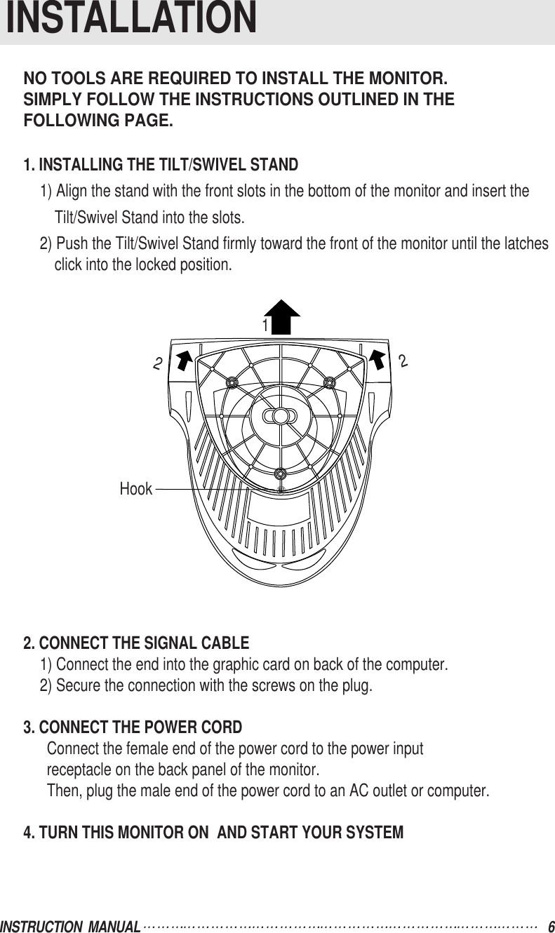 NO TOOLS ARE REQUIRED TO INSTALL THE MONITOR.SIMPLY FOLLOW THE INSTRUCTIONS OUTLINED IN THE FOLLOWING PAGE.1. INSTALLING THE TILT/SWIVEL STAND1) Align the stand with the front slots in the bottom of the monitor and insert theTilt/Swivel Stand into the slots.2) Push the Tilt/Swivel Stand firmly toward the front of the monitor until the latchesclick into the locked position.2. CONNECT THE SIGNAL CABLE1) Connect the end into the graphic card on back of the computer.2) Secure the connection with the screws on the plug.3. CONNECT THE POWER CORDConnect the female end of the power cord to the power inputreceptacle on the back panel of the monitor.Then, plug the male end of the power cord to an AC outlet or computer.4. TURN THIS MONITOR ON  AND START YOUR SYSTEMINSTRUCTION  MANUAL 6INSTALLATIONHook122